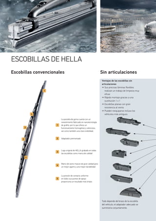 ESCOBILLAS DE HELLA
Sin articulaciones
La pestaña de goma cuenta con un
revestimiento fabricado en nanotecnología
de grafito, por lo que ofrece un
funcionamiento homogéneo y silencioso,
así como también una clara visibilidad.
Adaptador premontado
Logo original de HELLA grabado en todas
las escobillas como marca de calidad
Marco de acero macizo de gran calidad para
un mejor agarre y una mayor durabilidad
La presión de contacto uniforme
en todos sus puntos de apoyo
proporciona un resultado más limpio
Escobillas convencionales
Ventajas de las escobillas sin
articulaciones
Sus precisas láminas flexibles
realizan un trabajo de limpieza muy
eficaz
Rápido montaje gracias a una
sustitución 1 x 1
Escobillas planas con gran
resistencia al viento
Pueden reequiparse incluso los
vehículos más antiguos
Todo depende del brazo de la escobilla
del vehículo; el adaptador adecuado se
suministra conjuntamente.
g
 