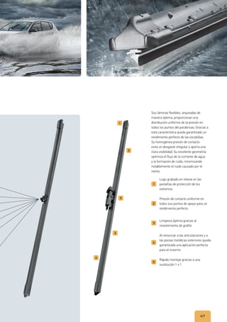 6|7
Logo grabado en relieve en las
pestañas de protección de los
extremos
Presión de contacto uniforme en
todos sus puntos de apoyo para un
rendimiento perfecto
Limpieza óptima gracias al
revestimiento de grafito
Al renunciar a las articulaciones y a
las piezas metálicas exteriores queda
garantizada una aplicación perfecta
para el invierno
Rápido montaje gracias a una
sustitución 1 x 1
Sus láminas flexibles, arqueadas de
manera óptima, proporcionan una
distribución uniforme de la presión en
todos los puntos del parabrisas. Gracias a
esta característica queda garantizado un
rendimiento perfecto de las escobillas.
Su homogénea presión de contacto
evita un desgaste irregular y aporta una
clara visibilidad. Su excelente geometría
optimiza el flujo de la corriente de agua
y la formación de ruido, minimizando
notablemente el ruido causado por el
viento.
 