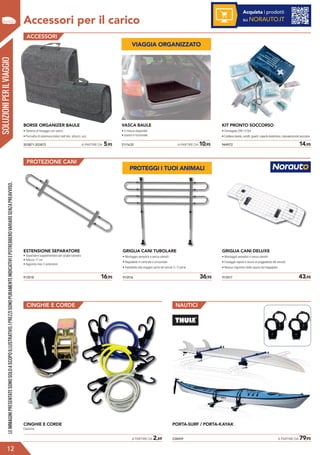 Accessori per il carico
SOLUZIONIPERILVIAGGIO
ACCESSORI
PROTEZIONE CANI
913518	 16,95
ESTENSIONE SEPARATORE
• Separatore supplementare per griglia tubolare
• Altezza 17 cm
• Aggiunta max 2 estensioni
913516	 36,95
GRIGLIA CANI TUBOLARE
• Montaggio semplice e senza utensili
• Regolabile in verticale e orizzontale
• Adattabile alla maggior parte dei veicoli 3 / 5 porte
913517	 43,95
GRIGLIA CANI DELUXE
• Montaggio semplice e senza utensili
• Fissaggio rapido e sicuro ai poggiatesta del veicolo
• Nessun ingombro dello spazio del bagagliaio
CINGHIE E CORDE NAUTICI
	 A PARTIRE DA 2,69
CINGHIE E CORDE
Elastiche.
238459	 A PARTIRE DA 79,95
PORTA-SURF / PORTA-KAYAK
?
LEIMMAGINIPRESENTATESONOSOLOASCOPOILLUSTRATIVO.IPREZZISONOPURAMENTEINDICATIVIEPOTREBBEROVARIARESENZAPREAVVISO.
12
Acquista i prodotti
su NORAUTO.IT
2111635	 A PARTIRE DA 10,95
VASCA BAULE
• 4 misure disponibili
• pratico e funzionale
944972	 14,95
KIT PRONTO SOCCORSO
• Omologato DIN 13164
• Contiene benda, cerotti, guanti, coperta isotermica, manuale pronto soccorso
203871-203872	 A PARTIRE DA 5,95
BORSE ORGANIZER BAULE
• Sistema di fissaggio con velcro
• Permette di sistemare bidoni dell’olio, attrezzi, ecc.
VIAGGIA ORGANIZZATO
PROTEGGI I TUOI ANIMALI
 