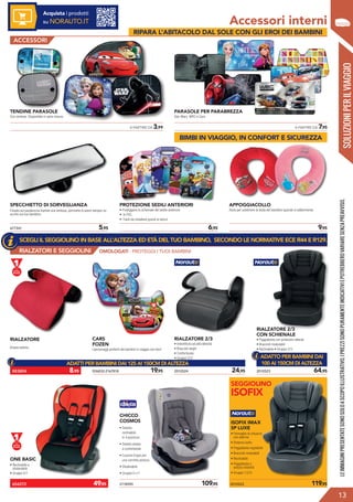 RIALZATORI E SEGGIOLINI
SOLUZIONIPERILVIAGGIO
Accessori interni
	 A PARTIRE DA 3,99 	 A PARTIRE DA 7,95
TENDINE PARASOLE
Con ventose. Disponibile in varie misure.
PARASOLE PER PARABREZZA
Star Wars, WRC e Cars.
677341	 5,95
SPECCHIETTO DI SORVEGLIANZA
Fissato sul parabrezza tramite una ventosa, permette di avere sempre un
occhio sul tuo bambino.
	 6,95
PROTEZIONE SEDILI ANTERIORI
• Proteggono lo schienale del sedile anteriore
• In PVC
• Facili da installare grazie al velcro
	 9,95
APPOGGIACOLLO
Aiuto per sostenere la testa del bambino quando si addormenta.
RIALZATORE
Ampia seduta.
926832-2167818	 19,95 2010524	 24,95
RIALZATORE 2/3
• Imbottitura ad alta densità
• Braccioli larghi
• Confortevole
• Gruppo 2/3
2010523	 64,95
RIALZATORE 2/3
CON SCHIENALE
• Poggiatesta con protezioni laterali
• Braccioli modulabili
• Reclinabile • Gruppo 2/3
CARS
FOZEN
I personaggi preferiti dai bambini in viaggio con loro!
CHICCO
COSMOS
• Seduta
reclinabile
in 4 posizioni
• Seduta ampia
e confortevole
• Cuscino Ergos per
una corretta postura
• Sfoderabile
• Gruppo 0+/1
ONE BASIC
• Reclinabile e
sfoderabile
• Gruppo 0/1
2118590	 109,95 2010522	 119,95
ISOFIX IMAX
SP LUXE
• Fermaglio di chiusura
con allarme
• Sistema isofix
• Poggiatesta regolabile
• Braccioli modulabili
• Reclinabile
• Poggiatesta e
seduta imbottiti
• Gruppo 1/2/3
SEGGIOLINO
ISOFIX
?
LEIMMAGINIPRESENTATESONOSOLOASCOPOILLUSTRATIVO.IPREZZISONOPURAMENTEINDICATIVIEPOTREBBEROVARIARESENZAPREAVVISO.
13
ACCESSORI
883804	 8,95
654272	 49,95
OMOLOGATI - PROTEGGI I TUOI BAMBINI
Acquista i prodotti
su NORAUTO.IT
SCEGLI IL SEGGIOLINO IN BASE ALL’ALTEZZA ED ETÀ DEL TUO BAMBINO, SECONDO LE NORMATIVE ECE R44 E R129.
ADATTI PER BAMBINI DAI 125 AI 150CM DI ALTEZZA
ADATTO PER BAMBINI DAI
100 AI 150CM DI ALTEZZA
BIMBI IN VIAGGIO, IN CONFORT E SICUREZZA
RIPARA L’ABITACOLO DAL SOLE CON GLI EROI DEI BAMBINI
 