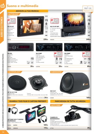 AUDIOEDELETTRONICA
Suono e multimedia
NS-412 BT
• 6,1” Touchscreen
• 4 x 50 watts
• 1 RCA
• Compatibile con
retrocamera
• 1 Ingresso video
937133	 239,95 2054218	 249,95
NS-313 BT MFI
• 7” touchscreen motorizzato
• 4 x 50 watts
• 2 RCA
• Telecomando incluso
• Frontalino removibile
• Bluetooth gestione chiamate
• Compatibile con
retrocamera
NS-202
• 4 x 50 watts
• 1 RCA
• MP3/WMA
• Frontalino removibile
• Colore schermo: blu/rosso
• Senza meccanica CD
• USB - AUX IN - SD CARD
940388	 39,95 2167344	 59,95
NS-218BT
• Bluetooth
• USB - AUX IN frontali
• MP3/WMA/WAV/FLAC
• SD card posteriore
• 4 x 50 watts
• 1 RCA
• Frontalino removibile
NS-228BT
• Bluetooth
• USB - AUX IN frontali
• CD
• MP3/WMA/WAV/FLAC
• SD card posteriore
• 4 x 50 watts
• 1 RCA
• Frontalino removibile
2167345	 89,95
ALTOPARLANTI SUBWOOFER
AUTO PARK
754867	 A PARTIRE DA 24,95
HP 10-13-17 CM
• Profondità ridotta
• Membrana in fibra di vetro e polipropilene
653425	 169,95
NS-12 AT
• Diametro: 30 cm
• Potenza RMS: 150W - Max 360W
• Dimensioni: 36,5 x 36,5 x 55 cm
758448	 SINGOLO	 119,95
943920	 DOPPIO	 169,95
LETTORE DVD 9” DOPPIO
(O SINGOLO)
2 cuffie e 2 supporti poggiatesta inclusi.
677304	 39,95
CAMERA DI
RETROMARCIA
• Universale
• Fissaggio adesivo alta prestazione
• Sensore CMOS a colori per un’immagine nitida
• Angolo extra large 120°
• Si collega direttamente a un sistema multimediale dotato di apposita entrata
AUTORADIO
Disponibili:
10 cm max 120W, 13 cm max 150W, 16,5 cm max 180W
LEIMMAGINIPRESENTATESONOSOLOASCOPOILLUSTRATIVO.IPREZZISONOPURAMENTEINDICATIVIEPOTREBBEROVARIARESENZAPREAVVISO.
14
VIDEO
• Bluetooth gestione chiamate
GUARDA I TUOI FILM O CARTONI PREFERITI PARCHEGGIA IN TUTTA SICUREZZA
ASCOLTA LA TUA MUSICA!
Risparmi una
multa e 5 punti
sulla patente.
Funzione vivavoce per
parlare al cellulare
Risparmi una
multa e 5 punti
sulla patente.
Funzione vivavoce per
parlare al cellulare
Risparmi una
multa e 5 punti
sulla patente.
Funzione vivavoce per
parlare al cellulare
Risparmi una
multa e 5 punti
sulla patente.
Funzione vivavoce per
parlare al cellulare
 