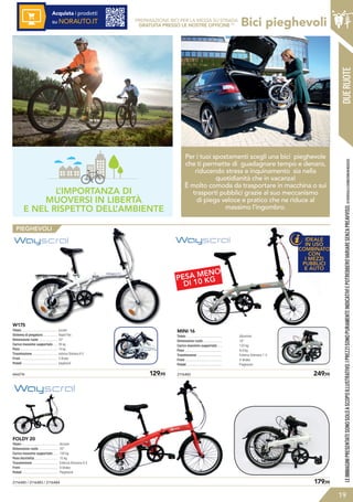 IDEALE
IN USO
COMBINATO
CON
I MEZZI
PUBBLICI
E AUTO
PESA MENO
DI 10 KG
Bici pieghevoli
2116485 / 2116483 / 2116484	 179,95
FOLDY 20
Telaio .........................................
Dimensione ruote .....................
Carico massimo supportato .....
Peso bicicletta...........................
Trasmissione ............................
Freni ..........................................
Pedali ........................................
Acciaio
20”
130 kg
15 kg
Esterna Shimano 6 V
V-Brake
Pieghevoli
2116482	 249,95
MINI 16
Telaio .........................................
Dimensione ruote .....................
Carico massimo supportato .....
Peso ..........................................
Trasmissione ............................
Freni ..........................................
Pedali ........................................
Alluminio
16”
130 kg
9,9 kg
Esterna Shimano 1 V
V-Brake
Pieghevoli
666216	 129,95
W175
Telaio .........................................
Sistema di piegatura ................
Dimensione ruote .....................
Carico massimo supportato .....
Peso ..........................................
Trasmissione ............................
Freni ..........................................
Pedali ........................................
acciaio
Rapid Flex
20”
95 kg
14 kg
esterna Shimano 6 V
V-Brake
pieghevoli
PIEGHEVOLI
LEIMMAGINIPRESENTATESONOSOLOASCOPOILLUSTRATIVO.IPREZZISONOPURAMENTEINDICATIVIEPOTREBBEROVARIARESENZAPREAVVISO.(1)VERIFICALECONDIZIONIINNEGOZIO.
PREPARAZIONE BICI PER LA MESSA SU STRADA
GRATUITA PRESSO LE NOSTRE OFFICINE (1)
Acquista i prodotti
su NORAUTO.IT
19
DUERUOTE
L’IMPORTANZA DI
MUOVERSI IN LIBERTÀ
E NEL RISPETTO DELL’AMBIENTE
Per i tuoi spostamenti scegli una bici pieghevole
che ti permette di guadagnare tempo e denaro,
riducendo stress e inquinamento sia nella
quotidianità che in vacanza!
È molto comoda da trasportare in macchina o sui
trasporti pubblici grazie al suo meccanismo
di piega veloce e pratico che ne riduce al
massimo l’ingombro.
 