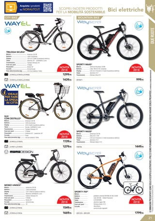 DUERUOTE
Bici elettriche
21
Acquista i prodotti
su NORAUTO.IT SCOPRI I NOSTRI PRODOTTI
PER LA MOBILITÀ SOSTENIBILE
2179971+2179975	 1279,95
2179973+2179975+2179959	 	 1439,95
2179972+2179975	 1139,95
2179972+2179975+2179959	 1299,95
?
TOP
?
TOP
?
TOP
?
TOP 2010671	 999,95
SPORTY W645*
Motore .....................
Batteria ....................
Display .....................
Telaio .......................
Trasmissione ...........
anteriore Brushless 250W
Lithio 36V 8,8 Ah compresa
LED con 3 funzioni e 3 modi di assistenza elettrica
alluminio 27,5”
Shimano Altus 8 V
938706	 1449,95
posteriore 250 W
lithio 36 V 11Ah
LCD con 5 funzioni e 5 modi di assistenza elettrica
alluminio 27,5”
Shimano Deore 10 V
SPORTY W655*
Motore .....................
Batteria ....................
Display .....................
Telaio .......................
Trasmissione ...........
2179974-2179976	 1669,95
2179974-2179976	 1549,95
?
TOP
?
TOP
MOUNTAIN BIKE
LEIMMAGINIPRESENTATESONOSOLOASCOPOILLUSTRATIVO.IPREZZISONOPURAMENTEINDICATIVIEPOTREBBEROVARIARESENZAPREAVVISO.(1)VERIFICALECONDIZIONIINNEGOZIO.
2091310 - 2091259	 1799,95
SPORTY 755*
Motore .....................
Batteria ....................
Display .....................
Telaio .......................
Trasmissione ...........
Freni ant./post. ........
Forcelle ....................
pedaliera centrale BAFANG 85 Nm 250W
Litio 400 Wh - Cellule Panasonic
LCD BAFANG
alluminio taglia S/M
Shimano Deore 10 V
disco/disco
ammortizzate regolabili
*Possibileordinazionesenonpresenteastock
Anteriore 250 W
Lithio (compresa)
LCD 5 livelli di assitenza elettrica
Acciaio GARANZIA 2 anni
Cardano Shimano 3V
V-Brake
Anteriore 24’’ / posteriore 26’’
Fissa
26 (con batterIa 7,8Ah)
CON CESTELLO*
Motore ....................................
Batteria ...................................
Display ....................................
Telaio ......................................
Trasmissione ...........................
Freni ant./post. ........................
Pneumatici ................................
Forcelle .....................................
Peso della bicicletta (kg):...........
SUV
posteriore 250 W
Lithio (compresa)
LCD 5 livelli di assitenza elettrica
Alluminio GARANZIA 2 anni
Esterno Shimano 3V
V-Brake
Kenda 26’’
ammortizzata
24
MOMO UNISEX*
Motore .....................................
Batteria ....................................
Display .....................................
Telaio ........................................
Trasmissione ............................
Freni ant./post. .........................
Pneumatici ................................
Forcelle ....................................
Peso della bicicletta (kg):...........
IDEALE
PER FARE
LA SPESA
IN CITTÀ
Anteriore 250 W
Lithio (compresa)
LED con 3 livelli di assistenza elettrica
alluminio 24” - GARANZIA 2 anni
Cardano Shimano 3V
V-Brake
Kenda 26’’
Ammortizzate
24,3 (con batterIa 7,8Ah)
TRILOGIA SICURA*
Motore .....................................
Batteria ....................................
Display .....................................
Telaio .......................................
Trasmissione ............................
Freni ant./post. .........................
Pneumatici ................................
Forcelle .....................................
Peso della bicicletta (kg):...........
NOVITÀ
2018
NOVITÀ
2018
NOVITÀ
2018
NOVITÀ
2018
NOVITÀ
2018
CITY BIKE
 