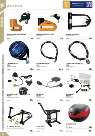 DUERUOTE
492537	 6,95
BLOCCA DISCO SCOOTER RIDE
Diametro 5,5 mm.
359921	 8,95
BLOCCA DISCO MOTO RIDE
Diametro 10 mm.
359923	 16,95
BLOCCA RUOTA AD U
Dimensioni 180x245 mm.
754301	 24,95754298	 19,95
CATENA ANTIFURTO
RIDE
Dimensioni 1200x22 mm.
CAVO ANTIFURTO
RIDE
Dimensioni 1500x22 mm.
754300	 29,95
CATENA CON LUCCHETTO
RIDE
Dimensioni 1500x10 mm.
399203	 39,95
KIT VIVAVOCE BT
TWINS
Bluetooth (solo gestione telefono).
769118	 49,95 2000881	 79,95
INTERFONO
ITALBEL
Bluetooth (intercom).
INTERFONO
ORIGINE
Bluetooth (intercom).
2183751	 49,95 2024261	 49,95
ALZAMOTO LEV 110
Applicabile su ruota anteriore oppure posteriore.
CAVALLETTO
Alzamoto cross Sifam.
BAULETTI MOTO
28 L 451560	 39,95
51 L 370487	 69,95
LEIMMAGINIPRESENTATESONOSOLOASCOPOILLUSTRATIVO.IPREZZISONOPURAMENTEINDICATIVIEPOTREBBEROVARIARESENZAPREAVVISO.
26
Accessori
Acquista i prodotti
su NORAUTO.IT
 