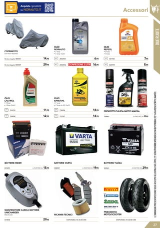 DUERUOTE
Accessori
831808	 29,95
MANTENITORE CARICA BATTERIE
UNICHARGER
Moto/Scooter.
COPRIMOTO
Due misure disponibili.
2 T 2006931	 6,95
4 T 2006936	 16,95
2 T 801702	 7,95
4 T 860792	 8,95
OLIO
REPSOL
• 2 Tempi
• 4 Tempi
2 T 934759	 11,95
4 T 934760	 12,95
OLIO
CASTROL
• 2 Tempi
• 4 Tempi 20w50
2 T 776224	 14,95
4 T 797901	 14,95
OLIO
BARDAHL
• 2 Tempi
• 4 Tempi xtc c60 10w30
PRODOTTI PULIZIA MOTO MAFRA
BATTERIE RIDER BATTERIE VARTA BATTERIE YUASA
DISPONIBILI IN 24/48 ORE DISPONIBILI IN 24/48 ORE
RICAMBI TECNICI
PNEUMATICI
MOTO/SCOOTER
Strato singolo: 885557	 14,95
Strato doppio: 885559	 29,95
LEIMMAGINIPRESENTATESONOSOLOASCOPOILLUSTRATIVO.IPREZZISONOPURAMENTEINDICATIVIEPOTREBBEROVARIARESENZAPREAVVISO.
27
708861	 A PARTIRE DA 3,99
831695	 A PARTIRE DA 15,95 358929	 A PARTIRE DA 19,95 469661	 A PARTIRE DA 29,95
Acquista i prodotti
su NORAUTO.IT
OLIO
NORAUTO
• 2 Tempi
• 4 Tempi 10w40
CONFEZIONE 2 LITRI
 