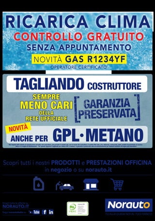 Certificato PEFC
Questo prodotto
è realizzato con
materia prima
da foreste gestite in
maniera sostenibile e
da fonti controllate
www.pefc.it
TAGLIANDO COSTRUTTORE
SEMPRE
MENO CARI
DELLA
RETE UFFICIALE
- Nel rispetto della tabella di manutenzione periodica del costruttore, che prevede il cambio olio, con le norme del costruttore, il cambio filtri (olio, aria, abitacolo, carburante), delle candele d’accensione, la ricarica
clima e la cinghia di distribuzione. - Per quanto riguarda il tagliando per vetture GPL e metano la garanzia è preservata solo ed esclusivamente per impianti installati all’origine dal costruttore.
ANCHE PER GPL•METANO
NOVITÀ
Scopri tutte le offerte su
NORAUTO.IT
Segui norautoitalia su:
CONTROLLO GRATUITO
RICARICA CLIMA
SENZA APPUNTAMENTO
OPERATORE CERTIFICATO
NOVITÀ GAS R1234YF
Scopri tutti i nostri PRODOTTI e PRESTAZIONI OFFICINA
in negozio o su norauto.it
TU ALLA GUIDA NOI AL TUO FIANCO.
 