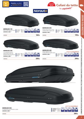BERMUDE 100
Misure ridotte ideali per le citycar.
GARANZIA 5 ANNI (1)
BERMUDE 200
Grande volume di carico in forma
compatta; ideale su vetture corte.
GARANZIA 5 ANNI (1)
BERMUDE 300
Le sue dimensioni fanno di
questo cofano da tetto il più
polivalente della gamma Norauto.
GARANZIA 5 ANNI (1)
BERMUDE 400
Grande capacità di carico.
Il cofano ideale per le station wagon.
GARANZIA 5 ANNI (1)
VOLUME
Litri
PESO
DI CARICO
330
Kg
75
PESO
A VUOTO
Kg
12
APERTURA
POSTERIORE
FISSAGGIO
MASTERFIT
Lunghezza 137 cm
Larghezza 76 cm
Altezza 41 cm
VOLUME
Litri
PESO
DI CARICO
410
Kg
75
PESO
A VUOTO
Kg
14
APERTURA
LATERALE
ADESTRA
FISSAGGIO
MASTERFIT
Lunghezza 173 cm
Larghezza 73 cm
Altezza 42 cm
VOLUME
Litri
PESO
DI CARICO
400
Kg
75
PESO
A VUOTO
Kg
13
APERTURA
POSTERIORE
FISSAGGIO
MASTERFIT
Lunghezza 140 cm
Larghezza 90 cm
Altezza 42 cm
VOLUME
Litri
PESO
DI CARICO
450
Kg
75
PESO
A VUOTO
Kg
18
APERTURA
BILATERALE
FISSAGGIO
MASTERFIT
Lunghezza 187 cm
Larghezza 77 cm
Altezza 42 cm
2180743	 259,95 2180744	 299,95
2180741	 169,95 2180742	 199,95
2180745	 389,95
BERMUDE 500
La soluzione XXL per monovolumi e camper.
GARANZIA 5 ANNI (1) VOLUME
Litri
PESO
DI CARICO
570
Kg
75
PESO
A VUOTO
Kg
21
APERTURA
BILATERALE
Lunghezza 210 cm
Larghezza 85 cm
Altezza 42 cm NUMERO
PAIA DI SCI
da4a6
FISSAGGIO
MASTERFIT
SOLUZIONIPERILVIAGGIO
Cofani da tetto
‘‘+ capienti’’
?
7
APERTURA BILATERALE
APERTURA BILATERALE
LEIMMAGINIPRESENTATESONOSOLOASCOPOILLUSTRATIVO.IPREZZISONOPURAMENTEINDICATIVIEPOTREBBEROVARIARESENZAPREAVVISO.(1)VERIFICALECONDIZIONIINNEGOZIO.
Acquista i prodotti
su NORAUTO.IT
NOVITÀ
2018
145 cm
95 cm
42 cm APERTURA
LATERALE
304 375 13,5142 cm
82 cm
42 cm
180 cm
82 cm
41 cm
192 cm
82 cm
42 cm
APERTURA
LATERALE
APERTURA
LATERALE
14,5385 17,5421
215 cm
90 cm
42 cm
524 20,5
VOLUME
Litri
PESO
DI CARICO
570
Kg
75
PESO
A VUOTO
Kg
21
APERTURA
BILATERALE
Lunghezza 210 cm
Larghezza 85 cm
Altezza 42 cm NUMERO
PAIA DI SCI
da4a6
FISSAGGIO
MASTERFIT
 