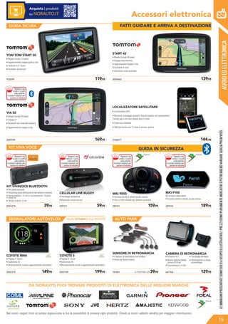 AUDIOEDELETTRONICA
Accessori elettronica
GUIDA SICURA
KIT VIVA VOCE
AUTO PARK
2061939	 169,95
VIA 52
• Mappa Europa 48 paesi
• Display 5”
• Bluetooth per chiamate vivavoce
• Aggiornamento mappe a vita
2054062	 139,95
START 42
• Mappa Europa 48 paesi
• Display thouchscreen
• Aggiornamenti mappe a vita
• Autovelox 3 mesi
• Indicatore corsie avanzato
933299	 119,95
TOM TOM START 20
• Mappe Europa 23 paesi
• Aggiornamento mappe gratis a vita
• Schermo 4,3” touch
• Autovelox precaricati
2158677	 144,95
LOCALIZZATORE SATELLITARE
• Localizzatore GPS
• Ricezione messaggio quando il veicolo subisce uno spostamento.
Tramite app o sito puoi vedere dove si trova
• Copertura mondiale
• SIM dati fornita con 12 mesi di servizio gratuiti
2054214	 39,95 429311	 59,95
CELLULAR LINE BUDDY
• Tecnologia dualphone
• Riduzione rumore ed eco
KIT VIVAVOCE BLUETOOTH
• Per aletta parasole
• Streaming audio direttamente dal telefono cellulare
• Durata batteria: 10 ore in conversazione / 9 giorni
in stand-by
• Tempo ricarica: 3 ore
284161	 159,95
MKI 9000
• Accesso diretto e sintesi vocale rubrica
• Fino a 2000 contatti per telefono associato
284162	 189,95
MKI 9100
• Frontalino asportabile
• Accesso diretto e sintesi vocale rubrica
2002275	 149,95
COYOTE MINI
• Display 3” touch
• Autonomia 5h
• Riconoscimento vocale e aggiornamento automatico
COYOTE S
• Display 4” touch
• Autonomia 5h
• Riconoscimento vocale e aggiornamento automatico
2007109	 199,95 781861	 A PARTIRE DA 39,95
SENSORE DI RETROMARCIA
• 4 sensori di retromarcia con cicalino
• Fresa per forare inclusa
667764	 129,95
CAMERA DI RETROMARCIA
• Schermo 4,3”
• Visione notturna tramite
camera IR 6 led
• Trasmettitore 2,4 GHz
• Tecnologia Wireless
• Alimentazione su presa
accendisigari
Nei nostri negozi trovi un’ampia esposizione e hai la possibilità di provare ogni prodotto. Chiedi ai nostri addetti vendita per maggiori informazioni.
SEGNALATORI AUTOVELOX
LEIMMAGINIPRESENTATESONOSOLOASCOPOILLUSTRATIVO.IPREZZISONOPURAMENTEINDICATIVIEPOTREBBEROVARIARESENZAPREAVVISO.
15
SALVA 10 PUNTI SULLA PATENTE
DA NORAUTO PUOI TROVARE PRODOTTI DI ELETTRONICA DELLE MIGLIORI MARCHE
Acquista i prodotti
su NORAUTO.IT
FATTI GUIDARE E ARRIVA A DESTINAZIONEFATTI GUIDARE E ARRIVA A DESTINAZIONE
GUIDA IN SICUREZZA
Risparmi una
multa e 5 punti
sulla patente.
Funzione vivavoce per
parlare al cellulare
Risparmi una
multa e 5 punti
sulla patente.
Funzione vivavoce per
parlare al cellulare
Risparmi una
multa e 5 punti
sulla patente.
Funzione vivavoce per
parlare al cellulare
Risparmi una
multa e 5 punti
sulla patente.
Funzione vivavoce per
parlare al cellulare
Risparmi una
multa e 5 punti
sulla patente.
Funzione vivavoce per
parlare al cellulare
 