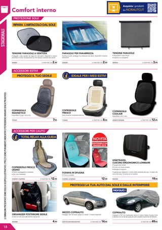 STAGIONALI
Comfort interno
426081	 A PARTIRE DA 2,49
TENDINE PARASOLE A VENTOSA
Proteggete i vostri bambini dai raggi UV e dal calore. Disponibili in diverse
dimensioni e forme. Da posizionare sui vetri laterali o posteriori del veicolo.
526069	 A PARTIRE DA 2,99
PARASOLE PER PARABREZZA
Durante la sosta, protegge il tuo abitacolo dal calore. Disponibili in diverse
dimensioni.
285963	 A PARTIRE DA 3,99
TENDINE PARASOLE
• Disponibili in varie misure
• Sistema con avvolgitore
ACCESSORI ESTIVI
793161	 7,95
COPRISEDILE
MAGNETICO
Disponibile in grigio, nero e blu
172632	 A PARTIRE DA 8,95
COPRISEDILE
FRESCO
Aiuta la buona circolazione dell’aria.
209697/209698	 A PARTIRE DA 12,95
COPRISEDILE
COOLAIR
Disponibile in blu o nero.
ACCESSORI PER L’AUTO
944759	 19,952169951-2169952	 12,952169951-2169952	 A PARTIRE DA 12,95
KINETRAVEL
CUSCINO ERGONOMICO LOMBARE
• Spugna alta densità
• Forma con incavo profilato
• Maniglia di trasporto
Progettato per migliorare il comfort dello schienale dell’auto. Si adatta alle
curve del corpo. Si monta con un elastico.
FODERA IN SPUGNA
• Fresca e colorata
COPRISEDILE FRESCO
LEGNO
• Effetto massaggiante e rilassante
• Vari colori disponibili
455588	 4,99
ORGANIZER POSTERIORE SEDILE
Si fissa sul retro dei sedili anteriori del veicolo.
203733/203744/203755	 A PARTIRE DA 14,95
MEZZO COPRIAUTO
Protegge i vetri da resina, ghiaccio e volatili. 3 misure disponibili.
	 A PARTIRE DA 49,95
COPRIAUTO
Copriauto in PVC con rivestimento interno in cotone. Dotato di presa d’aria
e apertura con zip dal lato guida per poter accedere facilmente all’abitacolo.
LEIMMAGINIPRESENTATESONOSOLOASCOPOILLUSTRATIVO.IPREZZISONOPURAMENTEINDICATIVIEPOTREBBEROVARIARESENZAPREAVVISO.
18
PROTEZIONE SOLE
Acquista i prodotti
su NORAUTO.IT
DISPONIBILE DA
MAGGIO 2018
NOVITÀ
RIPARA L’ABITACOLO DAL SOLE
PROTEGGI IL TUO SEDILE
TOTAL RELAX ALLA GUIDA
IDEALE PER I MESI ESTIVI
PROTEGGI LA TUA AUTO DAL SOLE E DALLE INTEMPERIE
 
