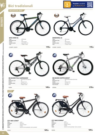 Bici tradizionali
822836	 149,95
MS BUGNO FULL SUSPENSION*
Telaio .........................................
Dimensione ruote .....................
Cambio ......................................
Comandi cambio .......................
Freni ..........................................
MTB acciaio full suspension
26”
Shimano TZ 50
grip a frizione 21 V
V-Brake in resina
MS BUGNO DOPPIO DISCO*
Telaio .........................................
Dimensione ruote .....................
Cambio ......................................
Comandi cambio .......................
Freni ant./post. .........................
MTB acciaio forcelle ammortizzate
29”
Shimano TX 35
revo shift 21 V
disco/disco
2020206	 219,95
MTB acciaio
26”
MTB standard
grip a frizione 18 V
V-Brake in resina
2123209 - 2123210	 119,95
MTB UOMO 26
Telaio .........................................
Dimensione ruote .....................
Cambio ......................................
Comandi cambio .......................
Freni ..........................................
MOUNTAIN BIKE
MTB acciaio
26”
MTB standard
grip a frizione 18 V
V-Brake in resina
2123209 - 2123210	 119,95
MTBDONNA 26
Telaio .........................................
Dimensione ruote .....................
Cambio ......................................
Comandi cambio .......................
Freni ..........................................
Acquista i prodotti
su NORAUTO.IT
CITY BIKE UOMO*
Telaio .........................................
Pneumatici ................................
Cambio ......................................
Freni ..........................................
Pedali .........................................
acciaio
City da 28”
Shimano TZ50 6V
V-Brake
dotazioni di serie (parafanghi, carter, paraveste)
837437	 169,95
CITY
CITY BIKE DONNA*
Telaio .........................................
Pneumatici ................................
Cambio ......................................
Freni ..........................................
Pedali .........................................
acciaio
City da 28”
Shimano TZ50 6V
V-Brake
dotazioni di serie (parafanghi, carter, paraveste)
837438	 169,95
DUERUOTE
22
LEIMMAGINIPRESENTATESONOSOLOASCOPOILLUSTRATIVO.IPREZZISONOPURAMENTEINDICATIVIEPOTREBBEROVARIARESENZAPREAVVISO.(1)VERIFICALECONDIZIONIINNEGOZIO.
 
