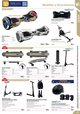 DUERUOTE
LEIMMAGINIPRESENTATESONOSOLOASCOPOILLUSTRATIVO.IPREZZISONOPURAMENTEINDICATIVIEPOTREBBEROVARIARESENZAPREAVVISO.
23
*Possibileordinazionesenonpresenteastock
550 W
Li-ion
13 km/h
10-13 Km
6”
2186340	 299,952181625	 249,952181624	 149,95
2040257	 59,95 2116546	 69,95
2181598 - kit di protezione	 11,95
2181621 - casco	 13,95
Mobilità e divertimento
2124135-2124136	 169,95 - 189,95
IWAT BOARD I6
Motore ......................................
Batteria .....................................
Velocità .....................................
Autonomia ................................
Ruote .........................................
250 W
25 Km max
7800 mAh
890x1030x570 mm
120 Kg
8,6 Kg
Sì
IWAT STREET CUBIC ST2
Motore .......................................
Durata Batteria .........................
Batteria .....................................
Dimensioni ................................
Peso max ...................................
Peso ...........................................
Illuminazione LED frontale .......
400 W
6 km/h - 15 km/h - 25 km/h
14 Km
80 Kg
78A - 83mm x 55 mm
15%
SKATE ILONG WAVE
Motore .......................................
Velocità .....................................
Durata Batteria .........................
Peso max ..................................
Ruote .........................................
Angolo di salita .........................
250 W
6 km/h - 10 km/h - 16 km/h
8 Km
60 Kg
78A - 70mm x 52 mm
10%
SKATE ICRUISER
Motore .......................................
Velocità .....................................
Durata Batteria .........................
Peso max ..................................
Ruote .........................................
Angolo di salita .........................
HOVERBOARD
Acquista i prodotti
su NORAUTO.IT
2124410	 44,95
2124411-2124412	 19,95
ACCESSORIO KART
• Per un uso da seduti
• Si adatta sia al modello i6 che al modello i8
SENZA BLUETOOTH
CON BLUETOOTH
BORSA ZAINO PER IWAT
• Per un trasporto confrotevole
MONOPATTINO
URBAN METROPOLE 180MM
• Manubrio regolabile su 3 posizioni
• Manopole ergonomiche, retrattili
• Il grip è antiscivolo
• Monopattino dotato di cavalletto laterale
• Il freno è posizionato sulla ruota posteriore
• Peso massimo di 100 kg
• Pieghevole
MONOPATTINO PIEGHEVOLE RAYSEN
CK-100 CON ZAINETTO
• Interamente pieghevole
• Manubrio regolabile su 3 posizioni
• Peso massimo 100 kg
• Dimensione del monopattino piegato: L 28 x l 17 x H 36,8 cm
• Dimensioni del monopattino: L 40 x l 66 x H 97
• Fornito con zainetto
CASCO E KIT PROTEZIONE
Kit di protezione formato da due polsiere, due gomitiere e due
ginocchiere, tutto rinforzato con materiale di alta qualità.
SKATE E MONOPATTINI ELETTRICI
MONOPATTINI E PROTEZIONI
PROTEGGI
LE TUE AVVENTURE!
NOVITÀ
2018
NOVITÀ
2018
TEL
ECOMAN
DO
TEL
ECOMAN
DO
 