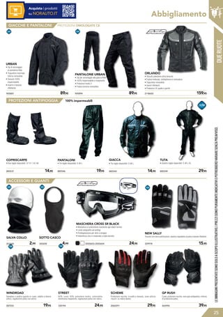 Abbigliamento
905887	 89,95
URBAN
• Zip di ancoraggio
al pantalone Ride
• Trapuntino invernale
interno removibile
• Tessuto 100%
impermeabile
• Inserti in tessuto
riflettente
2118600	 159,95
ORLANDO
• Tessuto poliestere altra tenacità 
• Fodera traforata, antibatterica e antisudore
• Trapuntino removibile
• Inserti riflettenti
• Protezioni CE spalle e gomiti
905894	 89,95
PANTALONE URBAN
• Zip per ancoraggio alla giacca Ride
• 100% impermeabile e traspirante
• Protezioni livello 2
• Fodera termica removibile
885546	 19,95 885540	 14,95885537	 14,95
GIACCA
• Tre taglie disponibili: S-M-L
PANTALONI
• Tre taglie disponibili: S-M-L
COPRISCARPE
• Due taglie disponibili: 37-41 / 42-46
885549	 29,95
TUTA
• Quattro taglie disponibili: S-M-L-XL
2000603-2000604	 24,95
MASCHERA CROSS SR BLACK
• Montatura in poliuretano resistente agli sbalzi termici
• Lente antigraffio ed antifog
• Predisposizione per lenti a strappo
• Imbottitura viso in materiale a tripla densità
100% impermeabili
329978	 15,95
NEW SALLY
Tessuto con micro perforazioni, elastico regolabile al polso e bande riflettenti.
287555	 19,95
WINDROAD
Semplice e pratico guanto in cuoio, adatto a diversi
utilizzi, regolazione polso con velcro.
330194	 24,95 2060291	 29,95
STREET
60% cuoio 40% poliestere kodra, estensibile,
membrana traspirante, regolazione polso con velcro.
SCHEME
Protezione nocche, in pelle e tessuto, zona utilizzo
«touch» su indice destro
465996	 39,95
GP RUSH
Cuoio, protezioni nocche, zone grip sottopalmo, rinforzo
di protezione polso.
DUERUOTE
345658	 4,99
SOTTO CASCO
263168	 2,99
SALVA COLLO
LEIMMAGINIPRESENTATESONOSOLOASCOPOILLUSTRATIVO.IPREZZISONOPURAMENTEINDICATIVIEPOTREBBEROVARIARESENZAPREAVVISO.
25
GIACCHE E PANTALONI
ACCESSORI E GUANTI
PROTEZIONI ANTIPIOGGIA
PROTEZIONI OMOLOGATE CE
Acquista i prodotti
su NORAUTO.IT
 
