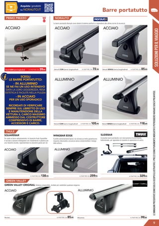 Veicoli CON barre longitudinali A PARTIRE DA 39,95
ACCIAIO
ALLUMINIO
Veicoli CON barre longitudinali A PARTIRE DA 105,90
ACCIAIO
Veicoli CON barre longitudinali A PARTIRE DA 72,90
Barre portatutto
Le barre portatutto Norauto sono dotate di sistema antifurto e rispondono alle ultime norme di sicurezza.
SOLUZIONIPERILVIAGGIO
?
LEIMMAGINIPRESENTATESONOSOLOASCOPOILLUSTRATIVO.IPREZZISONOPURAMENTEINDICATIVIEPOTREBBEROVARIARESENZAPREAVVISO.
PRIMO PREZZO NORAUTO
Véhicule SANS barres
latérales d’origine
ACCIAIO
Veicoli SENZA barre longitudinali A PARTIRE DA 85,85
ALLUMINIO
Veicoli SENZA barre longitudinali A PARTIRE DA 118,85
9
Acquista i prodotti
su NORAUTO.IT
SQUAREBAR
Se usate le barre saltuariamente, le classiche thule SquareBar
in acciaio a sezione rettangolare con rivestimento in plastica per
una massima durata, rappresentano la soluzione giusta per voi.
WINGBAR EDGE
Il profilo estremamente basso e la vicinanza al tetto garantiscono
massima silenziosità e sicurezza senza compromettere il design
della vettura.
ACCIAIO
THULE
	 A PARTIRE DA 138,90 	 A PARTIRE DA 259,95 	 A PARTIRE DA 329,95
ALLUMINIO
GREEN VALLEY ORIGINAL Sistema componibile, studiato per soddisfare qualsiasi esigenza.
ACCIAIO ALLUMINIO
GREEN VALLEY
Alluminio	 A PARTIRE DA 99,85Acciaio	 A PARTIRE DA 85,85
SLIDEBAR
Innovative barre portatutto con meccanismo di scorrimento
bidirezionale, per agevolare al massimo le operazioni di carico.
SCEGLI
LE BARRE PORTATUTTO:
- IN ALLUMINIO
SE NE FAI UN USO INTENSIVO
DATA LA LORO LEGGEREZZA, RESA
ESTETICA E FACILITÀ NELLA PULIZIA
- IN ACCIAIO
PER UN USO SPORADICO
RICORDATI DI VERIFICARE
SEMPRE SUL LIBRETTO DI USO
E MANUTENZIONE DELLA
VETTURA IL CARICO MASSIMO
AMMESSO DAL COSTRUTTORE
COMPRENSIVO DI BARRE,
ACCESSORI E CARICO.
 