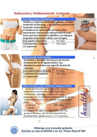Reducción y Moldeamiento Corporal

     Hidrolipoclasia Ultrasónica
     Moldea y reafirma abdomen, muslos y brazos
     evitando la flacidez y la celulitis disolviendo
     la grasa acumulada.
     Consiste en la aplicación de una a dos
     sesiones por semana de ultrasonido el cual
     hace que los adipocitos estallen y se reduzca
     la grasa corporal sin dolor, sin cirugía.
     Una sesión reductora        60 soles
     Tratamiento completo        480 soles
     (12 sesiones)




     Ultrasonido anticelulitis.
     Reafirma y devuelve la tersura de la piel
     eliminando la irregularidad y las
     depresiones que dan ese aspecto de piel de
     naranja.
     Una sesión para celulitis  45 soles
     Tratamiento completo        380 soles
     (12 sesiones).



     MINI-EXTRACCIÓN LIPÍDICA AMBULATORIA
     Es la extracción de la grasa de zonas
     corporales anormalmente abultadas
     (Abdomen, espalda, piernas, brazos,
     papada) con o sin auto-implante de la grasa
     (Células Madre) en las zonas donde haga
     falta.
        Costo por             380 soles.
         sesión
     El número de sesiones dependerá de las
     zonas a tratar y de la severidad de la
     lipodistrofia. Desde una a 3 o 4 sesiones.




               Obtenga una consulta gratuita.
3
    Solicite su cita al 238186 o en Av. Pedro Ruiz N°300
 