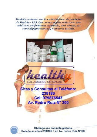 También contamos con la exclusiva línea de productos
    de Healthy - SPA. Con cremas y geles reductores, anti
     celulíticos, reafirmantes corporales, anti várices, así
          como depigmentantes y nutritivas faciales.




        Citas y Consultas al Teléfono:
                    238186
                Cel: 979876543
            Av. Pedro Ruiz N° 300




                    Obtenga una consulta gratuita.
4
         Solicite su cita al 238186 o en Av. Pedro Ruiz N°300
 