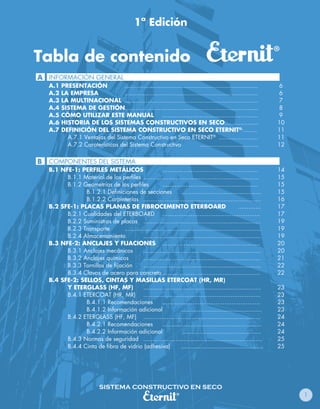 1ª Edición


Tabla de contenido
A INFORMACIÓN GENERAL
    A.1   PRESENTACIÓN            ...........................................................................        6
    A.2   LA EMPRESA              ...........................................................................        6
    A.3   LA MULTINACIONAL ...........................................................................               7
    A.4   SISTEMA DE GESTIÓN...........................................................................              8
    A.5   CÓMO UTILIZAR ESTE MANUAL ......................................................                          9
    A.6   HISTORIA DE LOS SISTEMAS CONSTRUCTIVOS EN SECO...................                                         10
    A.7   DEFINICIÓN DEL SISTEMA CONSTRUCTIVO EN SECO ETERNIT®.........                                             11
            A.7.1 Ventajas del Sistema Constructivo en Seco ETERNIT® ......................                         11
            A.7.2 Caraterísticas del Sistema Constructivo                    .................................      12


B   COMPONENTES DEL SISTEMA
    B.1 NFE-1: PERFILES METÁLICOS                       ......................................................      14
          B.1.1 Material de los perfiles .................................................................          15
          B.1.2 Geometrías de los perfiles              ......................................................      15
                 B.1.2.1 Definiciones de secciones                 .............................................    15
                 B.1.2.2 Carpinterías ..................................................................            16
    B.2 SFE-1: PLACAS PLANAS DE FIBROCEMENTO ETERBOARD                                             .............    17
          B.2.1 Cualidades del ETERBOARD .......................................................                    17
          B.2.2 Suministros de placas ..................................................................            19
          B.2.3 Transporte        .............................................................................     19
          B.2.4 Almacenamiento               ..................................................................     19
    B.3 NFE-2: ANCLAJES Y FIJACIONES .......................................................                        20
          B.3.1 Anclajes mecánicos           ..................................................................     20
          B.3.2 Anclajes químicos            ..................................................................     21
          B.3.3 Tornillos de fijación        ..................................................................     22
          B.3.4 Clavos de acero para concreto .......................................................               22
    B.4 SFE-2: SELLOS, CINTAS Y MASILLAS ETERCOAT (HR, MR)
          Y ETERGLASS (HF, MF)               ..................................................................     23
          B.4.1 ETERCOAT (HR, MR) ..................................................................                23
                 B.4.1.1 Recomendaciones                .......................................................     23
                 B.4.1.2 Información adicional                     .............................................    23
          B.4.2 ETERGLASS (HF, MF) ..................................................................               24
                 B.4.2.1 Recomendaciones                ........................................................    24
                 B.4.2.2 Información adicional                     .............................................    24
          B.4.3 Normas de seguridad ...................................................................             25
          B.4.4 Cinta de fibra de vidrio (adhesiva)                ..............................................   25




                             SISTEMA CONSTRUCTIVO EN SECO
                                                                                                                         1
 