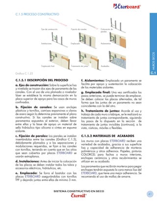 C.1.5 PROCESO CONSTRUCTIVO




                                                                                                                MUROS SECOS
Gráfico C.1.25                                                                                              C.1

C.1.5.1 DESCRIPCIÓN DEL PROCESO                       f. Aislamientos: Emplacado un paramento se
a. Ejes de construcción: Sobre la superficie lisa     facilita por apoyo y sustentación la colocación
y nivelada se trazan dos ejes de paramento de las     de los materiales aislantes.
canales. Con el uso de una plomada o nivelador        g. Emplacado final: Una vez certificados los
láser se establece la misma demarcación en la         pasos anteriores, se puede terminar de emplacar.
placa superior de apoyo para los casos de muros       Se deben colocar las placas alternadas, de tal
confinados.                                           forma que las juntas de un paramento no sean
b. Fijación de canales: Se usan anclajes              coincidentes con la del otro.
plásticos y tornillos, camisas expansivas o clavos    h. Tratamiento de juntas: Acorde al uso y
de acero según lo determine previamente el plano      trabajo de cada muro o tabique, se le realizará su
constructivo. Si las canales se instalan sobre        tratamiento de juntas correspondiente, siguiendo
paramentos expuestos al exterior, deben llevar        los pasos de lo dispuesto en la sección de
entre ellas y la base de apoyo un material de         tratamiento de juntas invisibles (continuas), a la
sello hidráulico tipo silicona o cintas en espuma     vista, rústicas, móviles o flexibles.
aislante.
c. Fijación de parales: Los parales se instalan       C.1.5.2 MATERIALES DE ACABADOS
insertándolos entre las canales (Gráfico C.1.5),
                                                      Los muros con placas ETERBOARD reciben una
debidamente plomados y a las separaciones y
                                                      variedad de acabados, gracias a sus superficie
modulaciones requeridas, se fijan a las canales
                                                      lisa y capacidad de adherencia de morteros
con tornillos, teniendo en cuenta que en los sitios
                                                      poliméricos y otros adhesivos. Papeles, pinturas
que sean cubiertos por placas ETERBOARD se
                                                      COLORCEL para fachas o muros interiores,
usarán extraplanos.
                                                      enchapes cerámicos y otros recubrimientos se
d. Instalaciones: Antes de iniciar la colocación      utilizan en su acabado.
de las placas se deben instalar todos los tubos y
                                                      Los paramentos que recibirán morteros para pegar
accesorios eléctricos, hidráulicos, etc.
                                                      enchapes tendrán expuesta la cara menos lisa del
e. Emplacado: Se forra el bastidor con las            ETERBOARD, que tiene una mejor adherencia. Se
placas ETERBOARD asegurándolas con tornillos          recomienda el uso de mallas de amarre.
TPF y dejando juntas entre ellas de mínimo 3 mm.


                               SISTEMA CONSTRUCTIVO EN SECO
                                                                                                           41
 
