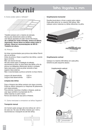 10
Telha Vogatex 4 mm
Empilhamento vertical
Coloque no máximo 300 telhas em cada pilha.
Oriente-se pelo esquema abaixo.
Empilhamento horizontal
Escolha local plano e firme e apoie sobre calços.
Cada pilha deve ter no máximo 200 telhas. Não
coloque outros materiais ou telhas diferentes na pilha.
11. Como manusear e armazenar as telhas Vogatex?
Transporte manual
Um homem pode carregar até cinco telhas de 1,22 m
de cada vez. No caso de telhas maiores que 1,53 m,
recomenda-se o transporte de até três telhas.
10. Pintura
As tintas recomendadas para pintura das telhas Eternit
são as acrílicas.
Antes da pintura, limpe a superfície das telhas, usando
água corrente.
Não use escova de aço.
Até seis meses após a instalação do telhado,
recomenda-se pintar as duas faces das telhas a fim de
diminuir as dilatações diferenciais devido à umidade.
Após esse prazo, pode-se pintar somente a face
superior (face externa).
Não é recomendada a pintura somente na face inferior.
Largura útil desenvolvida	 0,52 m
Largura total desenvolvida	 0,58 m
Limpeza das telhas
Faça a limpeza das telhas sempre com água corrente.
Pode-se utilizar mangueira ou máquinas de jateamento
com baixa pressão.
Para eliminar manchas e facilitar a limpeza, pode-se
usar água sanitária na proporção de 2%.
Utilize esponja ou pano macio.
Nunca use escova de aço para a limpeza.
Detalhe do calço
1/4
1/4
2/4
DET.
9. Como andar sobre o telhado?
Trabalhe sempre com o máximo de atenção.
Nunca pise diretamente sobre as telhas.
Use tábuas apoiadas em pelo menos três terças.
Se o telhado for muito inclinado, amarre as tábuas.
Importante: Nunca deixe as telhas soltas sobre o
telhado. Observar recomendações da NR-35 -
Trabalho em altura.
 