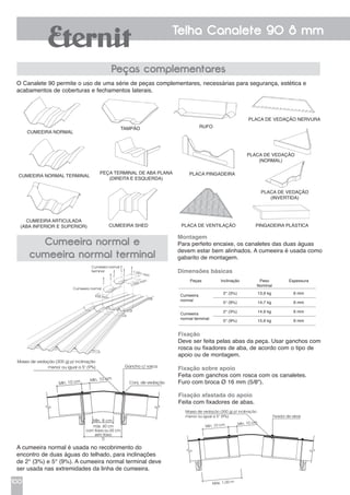 100
Telha Canalete 90 8 mm
O Canalete 90 permite o uso de uma série de peças complementares, necessárias para segurança, estética e
acabamentos de coberturas e fechamentos laterais.
Peças complementares
Cumeeira normal e
cumeeira normal terminal
Cumeeira normal
Cumeeira normal terminal
Cumeeira shed
Cumeeira articulada
(aba inferior e superior)
Placa pingadeira
Placa de ventilação Pingadeira plástica
Placa de vedação
(normal)
Placa de vedação
(invertida)
Peça terminal de aba plana
(direita e esquerda)
Tampão Rufo
Placa de vedação nervura
A cumeeira normal é usada no recobrimento do
encontro de duas águas do telhado, para inclinações
de 2° (3%) e 5° (9%). A cumeeira normal terminal deve
ser usada nas extremidades da linha de cumeeira.
Cumeeira normal
terminal
Cumeeira normal
935 mm
1.050 mm
1.051 mm
Massa de vedação (300 g) p/ inclinação
menor ou igual a 5° (9%)
Mín. 10 cm Mín. 10 cm
Máx. 1,00 m
Fixador de abas
Montagem
Para perfeito encaixe, os canaletes das duas águas
devem estar bem alinhados. A cumeeira é usada como
gabarito de montagem.
Dimensões básicas
Fixação
Deve ser feita pelas abas da peça. Usar ganchos com
rosca ou fixadores de aba, de acordo com o tipo de
apoio ou de montagem.
Fixação sobre apoio
Feita com ganchos com rosca com os canaletes.
Furo com broca Ø 16 mm (5/8").
Fixação afastada do apoio
Feita com fixadores de abas.
Peças Inclinação Peso
Nominal
Espessura
Cumeeira
normal
2° (3%) 13,9 kg 6 mm
5° (9%) 14,7 kg 6 mm
Cumeeira
normal terminal
2° (3%) 14,9 kg 6 mm
5° (9%) 15,6 kg 6 mm
Massa de vedação (300 g) p/ inclinação
menor ou igual a 5° (9%) Gancho c/ rosca
Conj. de vedação
Mín. 8 cm
Mín. 10 cm Mín. 10 cm
máx. 60 cm
com trava ou 65 cm
sem trava
D
 