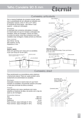 101
Telha Canalete 90 8 mm
Tem a mesma finalidade da cumeeira normal, porém
com a possibilidade de ser utilizada em telhados com
inclinações maiores, entre 2° (3%) e 27° (50%).
É composta de duas peças - aba inferior e aba
superior - unidas por articulação.
Montagem
A colocação das cumeeiras articuladas é iniciada
do mesmo lado em que for iniciada a colocação dos
canaletes. Antes da montagem, devem ser feitos
os cortes de cantos, tanto das cumeeiras como dos
canaletes (veja montagem). Instalar primeiro as inferiores.
Peso nominal
Aba inferior: 8,2 kg
Aba superior: 8,4 kg
Espessura: 6 mm
Fixação
Sobre o apoio
Feita com ganchos com rosca com os canaletes.
Furar com broca Ø 16 mm (5/8").
Cumeeira articulada
Afastada do apoio
Feita com fixadores de abas. Furar com broca
Ø 13 mm (1/2").
Massa de vedação (300 g) p/ inclinação
menor ou igual a 5° (9%)
Mín. 10 cm Mín. 10 cm
Máx. 1,00 m
Fixador de abas
Para recobrimento na concordância entre cobertura
e fechamento lateral. Pode ser usada também como
acabamento de extremidade de canaletes.
Montagem
Colocação iniciada do mesmo lado em que forem
iniciados os canaletes. Encomendar sempre uma peça
a mais para arremate da última cumeeira.
Fixação
Usar ganchos com rosca, parafusos com rosca
soberba ou fixadores de abas, de acordo com o tipo de
apoio ou de montagem.
Dimensões básicas
Aba	 300 mm
Largura	 1.000 mm
Espessura	 6 mm
Peso nominal - peça inclinação 2° (3%)	 10,2 kg
Peso nominal - peça inclinação 5° (9%)	 10,6 kg
Cumeeira shed
Massa de vedação (300 g) p/ inclinação
menor ou igual a 5° (9%)
Mín. 8 cm
Mín. 10 cm Mín. 10 cm
Conj. de vedação
Gancho c/ rosca
 
