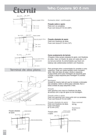 102
Telha Canalete 90 8 mm
Cumeeira shed - continuação
Fixação sobre o apoio
Feita com os canaletes.
Furar com broca Ø 16 mm (5/8").
Fixação afastada do apoio
Feita com fixadores de abas.
Furar com broca Ø 13 mm (1/2").
Como acabamento de beirais
A fixação é feita sempre afastada do apoio, com fixadores
de abas. Usar um fixador de abas em cada aba e um
na nervura central. As extremidades que ficam em
balanço são solidarizadas também com fixadores.
Massa de vedação 300 g
Aba cortada
974 mm
550mm
358 mm
Mín. 10 cm
Terminal de aba plana
Para arremate entre a extremidade do canalete e outra
superfície. Pode ser usada também como cumeeira
shed. São dois tipos de peça: direita e esquerda.
A peça direita serve para montagem da esquerda para
a direita; a peça esquerda para montagem no sentido
oposto.
Montagem
Iniciada do mesmo lado em que for iniciada a colocação
dos canaletes. Sobre a última peça colocada, fixar a
bolsa cortada da peça adquirida a mais.
Fixação
Usar ganchos com rosca ou fixadores de abas,
de acordo com o tipo de apoio ou de montagem.
Fixação sobre o apoio
Feita com ganchos com rosca junto com os canaletes.
Furar com broca Ø 16 mm (5/8").
Fixação afastada do apoio
Feita com fixadores de abas.
Furar com broca
Ø 13 mm (1/2").
Peso nominal		
8,9 kg
Espessura
6 mm
Fixação afastada
do apoio
Fixador de abas
Massa de vedação (300 g)
Mín. 10 cm Mín. 10 cm
Máx. 1,00 m
305mm
Gancho c/ rosca
e conj. de vedação
Massa de vedação (300 g)
Mín. 10 cm Mín. 10 cm
305mm
Fixação sobre
o apoio
 
