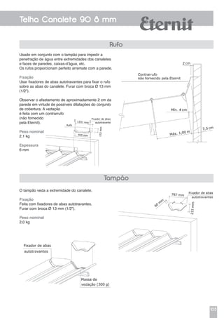 103
Telha Canalete 90 8 mm
Usado em conjunto com o tampão para impedir a
penetração de água entre extremidades dos canaletes
e faces de paredes, caixas-d'água, etc.
Os rufos proporcionam perfeito arremate com a parede.
Fixação
Usar fixadores de abas autotravantes para fixar o rufo
sobre as abas do canalete. Furar com broca Ø 13 mm
(1/2").
Observar o afastamento de aproximadamente 2 cm da
parede em virtude de possíveis dilatações do conjunto
de cobertura. A vedação
é feita com um contrarrufo
(não fornecido
pela Eternit).
Peso nominal
2,1 kg
Espessura
6 mm
Rufo
Tampão
O tampão veda a extremidade do canalete.
Fixação
Feita com fixadores de abas autotravantes.
Furar com broca Ø 13 mm (1/2").
Peso nominal
2,0 kg
 
