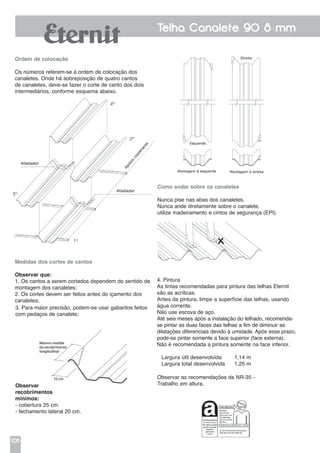 106
Telha Canalete 90 8 mm
Ordem de colocação
Os números referem-se à ordem de colocação dos
canaletes. Onde há sobreposição de quatro cantos
de canaletes, deve-se fazer o corte de canto dos dois
intermediários, conforme esquema abaixo.
Medidas dos cortes de cantos
Observar que:
1. Os cantos a serem cortados dependem do sentido de
montagem dos canaletes;
2. Os cortes devem ser feitos antes do içamento dos
canaletes;
3. Para maior precisão, podem-se usar gabaritos feitos
com pedaços de canalete;
Observar
recobrimentos
mínimos:
- cobertura 25 cm.
- fechamento lateral 20 cm.
Como andar sobre os canaletes
Nunca pise nas abas dos canaletes.
Nunca ande diretamente sobre o canalete,
utilize madeiramento e cintos de segurança (EPI).
Observar as recomendações da NR-35 -
Trabalho em altura.
4º
2º
3º
1º
4. Pintura
As tintas recomendadas para pintura das telhas Eternit
são as acrílicas.
Antes da pintura, limpe a superfície das telhas, usando
água corrente.
Não use escova de aço.
Até seis meses após a instalação do telhado, recomenda-
se pintar as duas faces das telhas a fim de diminuir as
dilatações diferenciais devido à umidade. Após esse prazo,
pode-se pintar somente a face superior (face externa).
Não é recomendada a pintura somente na face inferior.
Largura útil desenvolvida	 1,14 m
Largura total desenvolvida	 1,25 m
 