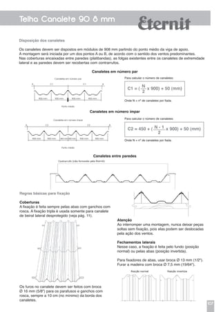 107
Telha Canalete 90 8 mm
Atenção
Ao interromper uma montagem, nunca deixar peças
soltas sem fixação, pois elas podem ser deslocadas
pela ação dos ventos.
Fechamentos laterais
Nesse caso, a fixação é feita pelo fundo (posição
normal) ou pelas abas (posição invertida).
Para fixadores de abas, usar broca Ø 13 mm (1/2").
Furar a madeira com broca Ø 7,5 mm (19/64").
Disposição dos canaletes
Os canaletes devem ser dispostos em módulos de 908 mm partindo do ponto médio da viga de apoio.
A mon­tagem será iniciada por um dos pontos A ou B, de acordo com o sentido dos ventos predominantes.
Nas coberturas encaixadas entre paredes (platibandas), as folgas existentes entre os canaletes de extremidade
lateral e as paredes devem ser recobertas com contrarrufos.
Canaletes em número par
Canaletes em número ímpar
Canaletes entre paredes
Regras básicas para fixação
Coberturas
A fixação é feita sempre pelas abas com ganchos com
rosca. A fixação tripla é usada somente para canalete
de beiral lateral desprotegido (veja pág. 11).
Os furos no canalete devem ser feitos com broca
Ø 16 mm (5/8") para os parafusos e ganchos com
rosca, sempre a 10 cm (no mínimo) da borda dos
canaletes.
C1 = (
n
2
x 900) + 50 (mm)
Para calcular o número de canaletes:
Onde N = nº de canaletes por fiada.
C2 = 450 + ( n - 1
2
x 900) + 50 (mm)
Para calcular o número de canaletes:
Onde N = nº de canaletes por fiada.
Canaletes em número par
Ponto médio
A BC1 C1
900 mm 900 mm 900 mm 900 mm
Canaletes em número ímpar
Ponto médio
A BC2 C2
900 mm 900 mm 900 mm 900 mm450 mm 450 mm
 