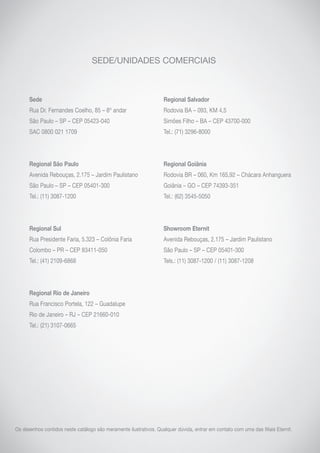 SEDE/UNIDADES COMERCIAIS
Sede
Rua Dr. Fernandes Coelho, 85 – 8º andar
São Paulo – SP – CEP 05423-040
SAC 0800 021 1709
Regional São Paulo
Avenida Rebouças, 2.175 – Jardim Paulistano
São Paulo – SP – CEP 05401-300
Tel.: (11) 3087-1200
Regional Sul
Rua Presidente Faria, 5.323 – Colônia Faria
Colombo – PR – CEP 83411-050
Tel.: (41) 2109-6868
Regional Rio de Janeiro
Rua Francisco Portela, 122 – Guadalupe
Rio de Janeiro – RJ – CEP 21660-010
Tel.: (21) 3107-0665
Regional Salvador
Rodovia BA – 093, KM 4,5
Simões Filho – BA – CEP 43700-000
Tel.: (71) 3296-8000
Regional Goiânia
Rodovia BR – 060, Km 165,92 – Chácara Anhanguera
Goiânia – GO – CEP 74393-351
Tel.: (62) 3545-5050
Showroom Eternit
Avenida Rebouças, 2.175 – Jardim Paulistano
São Paulo – SP – CEP 05401-300
Tels.: (11) 3087-1200 / (11) 3087-1208
Os desenhos contidos neste catálogo são meramente ilustrativos. Qualquer dúvida, entrar em contato com uma das filiais Eternit.
 
