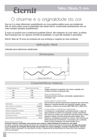 12
Telha Olinda 5 mm
O charme e a originalidade da cor.
Sua cor é o maior diferencial, possibilitando um novo padrão estético para uso residencial.
Alia um ótimo efeito visual à praticidade das telhas Eternit, combinando perfeitamente com as
mais variadas soluções arquitetônicas.
É mais um produto com a tradicional qualidade Eternit. Até chegarem às suas mãos, as telhas
Eternit passam por um rigoroso controle de qualidade, no qual são testadas e aprovadas.
Eternit. Mais de 70 anos em produtos de sua confiança e respeito ao meio ambiente.
lndicada para coberturas residenciais.
Aplicação ideal
Características básicas
Dimensões
Largura útil 450 mm
5
m
m
Largura total 500 mm
39mm+espessura
Espessura 	 5 mm
Peso médio em cobertura 	 15 kg/m2
Vão livre máximo 	 1,15 m
Balanço longitudinal máximo 	 20 cm
Balanço lateral máximo 	 5 cm
Inclinação mínima 	 15° (27%)
Sobreposição longitudinal mínima 	 14 cm
Comprimentos (m) Pesos Nominais (kg)
1,22 5,60
1,53 7,00
1,83 8,40
2,44 11,20
Fixação
Pregos, parafusos ou ganchos com rosca e vedação com
arruelas e buchas na segunda onda.
Peças complementares
Cumeeira (normal, universal e articulada), espigão (plano e
universal) e rufo.
Locais sujeitos a ventos fortes
Recomenda-se atenção especial para assegurar que vãos livres,
balanços e fixações atendam aos requisitos exigidos nessas
condições, conforme as normas ABNT NBR 7581 e NBR 6123.
Locais sujeitos a umidade por condensação
a umidade por condensação é produzida quando o vapor de
água existente no interior do local (sala, cozinha, dormitórios,
etc.) entra em contato com superfícies mais frias (vidros, metais,
paredes e telhas), formando pequenas gotas d'água. Esse
fenômeno normalmente acontece no inverno. Para minimizar os
efeitos desse tipo de fenômeno, é necessário que o ambiente
tenha uma boa ventilação com fácil exaustão do ar.Observações importantes
Consulte a filial ou revendedor mais próximo para verificar a disponibilidade do produto em sua região.
Os dados constantes neste catálogo não devem ser considerados normas para todas as construções. Em caso de dúvidas
ou em situações de montagem diferenciada não previstas em nossos catálogos, consulte o Departamento Técnico.
A Eternit coloca à disposição, em suas filiais de vendas, o Departamento de Atendimento ao Cliente para mais orientações
sobre seus produtos.
Os dados deste folheto poderão sofrer modificações sem prévio aviso. Reprodução proibida. Siga as instruções de uso quando utilizar produtos de fibrocimento.
 
