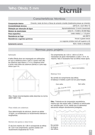 13
Telha Olinda 5 mm
Características técnicas
Aplicação
A telha Olinda deve ser empregada em edificações
em que a distância entre o solo e o ponto mais alto
da cobertura seja inferior a 7 m e a distância entre
o ponto mais baixo da cobertura (beiral) e o piso seja
menor que 4 m.
Obs.: Essas recomendações estão descritas na norma
ABNT NBR 7196.
Peso médio em cobertura
Para determinação da estrutura, devem-se adotar
15 kg/m2
, já considerados os recobrimentos laterais e
longitudinais.
Número de apoios e vãos livres
O vão livre máximo de 1,08 m corresponde às telhas
de 1,22 m de comprimento, quando usadas com
recobrimento longitudinal de 14 cm.
Os comprimentos de 1,53 m, 1,83 m e 2,44 m
necessitam de apoio intermediário a cada 1,15 m, no
máximo. Não é necessário fixar as telhas nesse apoio.
Balanço livre
No sentido do comprimento das telhas.
O balanço é medido a partir do furo para fixação.
Obs.: Tratando-se de composição arquitetônica,
mesmo que não exista calha, o balanço no beiral pode
ser reduzido para 10 cm, desde que os elementos
estruturais estejam devidamente protegidos.
No sentido
da largura
das telhas.
Com calha Sem calha
Composição básica
Condutibilidade térmica
Dilatação por absorção de água
Módulo de elasticidade
Peso específico
Resistência ao fogo
Resistência a agentes químicos
Isolamento sonoro
Cimento, óxido de ferro e fibras de amianto crisotila (totalmente presas ao cimento)
(20°C) K = 0,31 W/m °C
Aproximadamente: 2 mm/m (reversível)
entre E = 15.000 e 20.000 Mpa
(valor médio)  = 1,6 g/cm2
até 300°C
Imune a gases secos
e a vapores úmidos (com pH superior a 6)
Bom, inerte a vibrações
Normas para projeto
 