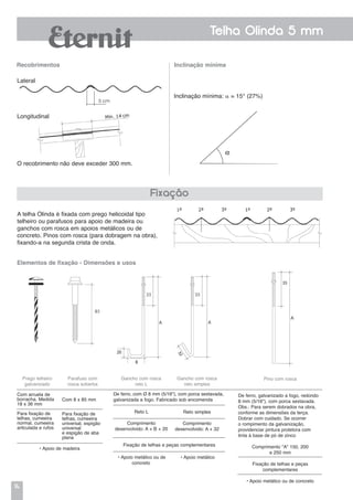 14
Telha Olinda 5 mm
Recobrimentos
A telha Olinda é fixada com prego helicoidal tipo
telheiro ou parafusos para apoio de madeira ou
ganchos com rosca em apoios metálicos ou de
concreto. Pinos com rosca (para dobragem na obra),
fixando-a na segunda crista de onda.
Inclinação mínima
Lateral
Longitudinal
Inclinação mínima:  = 15° (27%)
Fixação
Prego telheiro
galvanizado
Parafuso com
rosca soberba
De ferro, com Ø 8 mm (5/16"), com porca sextavada,
galvanizada a fogo. Fabricado sob encomenda
Gancho com rosca
reto L
Gancho com rosca
reto simples
Reto L
Comprimento
desenvolvido: A + B + 20
Pino com rosca
De ferro, galvanizado a fogo, redondo
8 mm (5/16"), com porca sextavada.
Obs.: Para serem dobrados na obra,
conforme as dimensões da terça.
Dobrar com cuidado. Se ocorrer
o rompimento da galvanização,
providenciar pintura protetora com
tinta à base de pó de zinco
Comprimento "A" 150, 200
e 250 mm
Fixação de telhas e peças
complementares
• Apoio metálico ou de concreto
• Apoio metálico ou de
concreto
• Apoio metálico
Reto simples
Comprimento
desenvolvido: A + 32
Fixação de telhas e peças complementares
Com arruela de
borracha. Medida
18 x 36 mm
Para fixação de
telhas, cumeeira
normal, cumeeira
articulada e rufos
Com 8 x 85 mm
Para fixação de
telhas, cumeeira
universal, espigão
universal
e espigão de aba
plana
• Apoio de madeira
Elementos de fixação - Dimensões e usos
O recobrimento não deve exceder 300 mm.
5 cm
 