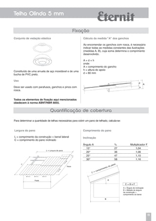 15
Telha Olinda 5 mm
Constituído de uma arruela de aço inoxidável e de uma
bucha de PVC preto.
Uso
Deve ser usado com parafusos, ganchos e pinos com
rosca.
Todos os elementos de fixação aqui mencionados
obedecem à norma ABNT/NBR 8055.
Conjunto de vedação elástica Cálculo da medida "A" dos ganchos
Ao encomendar os ganchos com rosca, é necessário
indicar todas as medidas constantes das ilustrações
(medidas A, B), cuja soma determina o comprimento
desenvolvido.
A = d + h
onde:
A = comprimento do gancho
h = altura do apoio
d = 80 mm
Para determinar a quantidade de telhas necessárias para cobrir um pano de telhado, calcula-se:
Comprimento do pano
A = Ângulo de inclinação
B = Metade da largura
da construção +
comprimento do beiral
Largura do pano
L = comprimento da construção + beiral lateral
C = comprimento do pano inclinado
Fixação
Quantificação de cobertura
Inclinação
Ângulo A % Multiplicador F
15° 27 1,04
20° 36 1,06
25° 47 1,10
30° 58 1,16
C = B x F
 