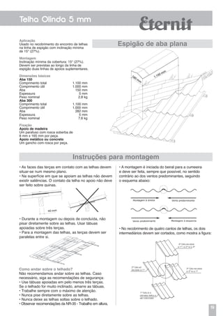 19
Telha Olinda 5 mm
1ª Esta é a
primeira telha a
ser colocada
Instruções para montagem
Aplicação
Usado no recobrimento do encontro de telhas
na linha de espigão com inclinação mínima
de 15° (27%).
Montagem
Inclinação mínima da cobertura: 15° (27%).
Devem ser previstas ao longo da linha de
espigão duas linhas de apoios suplementares.
Dimensões básicas
Aba 150
Comprimento total	 1.100 mm
Comprimento útil	 1.000 mm
Aba	 150 mm
Espessura	 5 mm
Peso nominal	 2,8 kg
Aba 300
Comprimento total	 1.100 mm
Comprimento útil	 1.000 mm
Aba	 282 mm
Espessura	 5 mm
Peso nominal	 7,6 kg
Fixação
Apoio de madeira
Um parafuso com rosca soberba de
8 mm x 165 mm por peça.
Apoio metálico ou concreto
Um gancho com rosca por peça.
Espigão de aba plana
• As faces das terças em contato com as telhas devem
situar-se num mesmo plano.
• Na superfície em que se apoiam as telhas não devem
existir saliências. O contato da telha no apoio não deve
ser feito sobre quinas.
• A montagem é iniciada do beiral para a cumeeira
e deve ser feita, sempre que possível, no sentido
contrário ao dos ventos predominantes, seguindo
o esquema abaixo:
• Durante a montagem ou depois de concluída, não
pisar diretamente sobre as telhas. Usar tábuas
apoiadas sobre três terças.
• Para a montagem das telhas, as terças devem ser
paralelas entre si.
• No recobrimento de quatro cantos de telhas, os dois
intermediários devem ser cortados, como mostra a figura:
1.100 mm
580 mm
2ª Esta só
recobre a 1ª
4ª Esta recobre
a 1ª, a 2ª e a 3ª
3ª Esta recobre
a 2ª e a 1ª
Como andar sobre o telhado?
Não recomendamos andar sobre as telhas. Caso
necessário, siga as recomendações de segurança:
• Use tábuas apoiadas em pelo menos três terças.
Se o telhado for muito inclinado, amarre as tábuas.
• Trabalhe sempre com o máximo de atenção.
• Nunca pise diretamente sobre as telhas.
• Nunca deixe as telhas soltas sobre o telhado.
• Observar recomendações da NR-35 - Trabalho em altura.
 