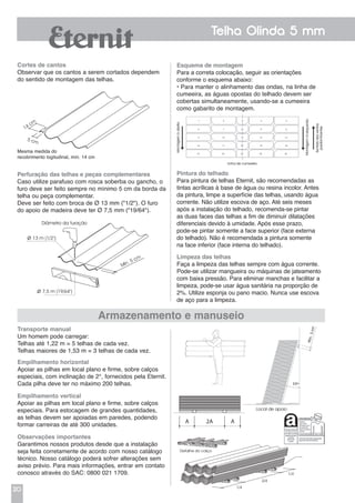 20
Telha Olinda 5 mm
Cortes de cantos
Observar que os cantos a serem cortados dependem
do sentido de montagem das telhas.
Transporte manual
Um homem pode carregar:
Telhas até 1,22 m = 5 telhas de cada vez.
Telhas maiores de 1,53 m = 3 telhas de cada vez.
Empilhamento horizontal
Apoiar as pilhas em local plano e firme, sobre calços
especiais, com inclinação de 2°, fornecidos pela Eternit.
Cada pilha deve ter no máximo 200 telhas.
Esquema de montagem
Para a correta colocação, seguir as orientações
conforme o esquema abaixo:
• Para manter o alinhamento das ondas, na linha de
cumeeira, as águas opostas do telhado devem ser
cobertas simultaneamente, usando-se a cumeeira
como gabarito de montagem.
Pintura do telhado
Para pintura de telhas Eternit, são recomendadas as
tintas acrílicas à base de água ou resina incolor. Antes
da pintura, limpe a superfície das telhas, usando água
corrente. Não utilize escova de aço. Até seis meses
após a instalação do telhado, recomenda-se pintar
as duas faces das telhas a fim de diminuir dilatações
diferenciais devido à umidade. Após esse prazo,
pode-se pintar somente a face superior (face externa
do telhado). Não é recomendada a pintura somente
na face inferior (face interna do telhado).
Limpeza das telhas
Faça a limpeza das telhas sempre com água corrente.
Pode-se utilizar mangueira ou máquinas de jateamento
com baixa pressão. Para eliminar manchas e facilitar a
limpeza, pode-se usar água sanitária na proporção de
2%. Utilize esponja ou pano macio. Nunca use escova
de aço para a limpeza.
Armazenamento e manuseio
Mesma medida do
recobrimento logitudinal, mín. 14 cm
Perfuração das telhas e peças complementares
Caso utilize parafuso com rosca soberba ou gancho, o
furo deve ser feito sempre no mínimo 5 cm da borda da
telha ou peça complementar.
Deve ser feito com broca de Ø 13 mm ("1/2"). O furo
do apoio de madeira deve ter Ø 7,5 mm ("19/64").
Empilhamento vertical
Apoiar as pilhas em local plano e firme, sobre calços
especiais. Para estocagem de grandes quantidades,
as telhas devem ser apoiadas em paredes, podendo
formar carreiras de até 300 unidades.
Observações importantes
Garantimos nossos produtos desde que a instalação
seja feita corretamente de acordo com nosso catálogo
técnico. Nosso catálogo poderá sofrer alterações sem
aviso prévio. Para mais informações, entrar em contato
conosco através do SAC: 0800 021 1709.
14 cm
5 cm
Diâmetro da furação
ø 13 m (1/2")
ø 7,5 m (19/64")
Mín. 5 cm
Local de apoio
Detalhe do calço
1/4
1/4
2/4
1.064 mm
A A2A
150 mm
50 mm
280 mm
 