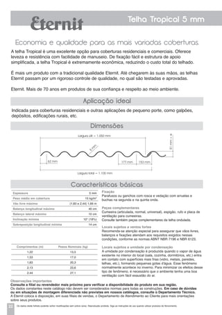 22
Telha Tropical 5 mm
Economia e qualidade para as mais variadas coberturas.
Indicada para coberturas residenciais e outras aplicações de pequeno porte, como galpões,
depósitos, edificações rurais, etc.
A telha Tropical é uma excelente opção para coberturas residenciais e comerciais. Oferece
leveza e resistência com facilidade de manuseio. De fixação fácil e estrutura de apoio
simplificada, a telha Tropical é extremamente econômica, reduzindo o custo total do telhado.
É mais um produto com a tradicional qualidade Eternit. Até chegarem às suas mãos, as telhas
Eternit passam por um rigoroso controle de qualidade, no qual são testadas e aprovadas.
Eternit. Mais de 70 anos em produtos de sua confiança e respeito ao meio ambiente.
Aplicação ideal
Dimensões
Características básicas
Espessura 5 mm
Peso médio em cobertura 15 kg/m2
Vão livre máximo (1,83 e 2,44) 1,69 m
Balanço longitudinal máximo 40 cm
Balanço lateral máximo 10 cm
Inclinação mínima 10° (18%)
Sobreposição longitudinal mínima 14 cm
Comprimentos (m) Pesos Nominais (kg)
1,22 13,5
1,53 17,0
1,83 20,3
2,13 23,6
2,44 27,1
Fixação
Parafusos ou ganchos com rosca e vedação com arruelas e
buchas na segunda e na quinta onda.
Peças complementares
Cumeeira (articulada, normal, universal), espigão, rufo e placa de
ventilação para cumeeiras.
Consulte também peças complementares da telha ondulada.
Locais sujeitos a ventos fortes
Recomenda-se atenção especial para assegurar que vãos livres,
balanços e fixações atendam aos requisitos exigidos nessas
condições, conforme as normas ABNT NBR 7196 e NBR 6123.
Locais sujeitos a umidade por condensação
a umidade por condensação é produzida quando o vapor de água
existente no interior do local (sala, cozinha, dormitórios, etc.) entra
em contato com superfícies mais frias (vidro, metais, paredes,
telhas, etc.), formando pequenas gotas d'água. Esse fenômeno
normalmente acontece no inverno. Para minimizar os efeitos desse
tipo de fenômeno, é necessário que o ambiente tenha uma boa
ventilação com fácil exaustão do ar.
Observações importantes
Consulte a filial ou revendedor mais próximo para verificar a disponibilidade do produto em sua região.
Os dados constantes neste catálogo não devem ser considerados normas para todas as construções. Em caso de dúvidas
ou em situações de montagem diferenciada não previstas em nossos catálogos, consulte o Departamento Técnico.
A Eternit coloca à disposição, em suas filiais de vendas, o Departamento de Atendimento ao Cliente para mais orientações
sobre seus produtos.
Largura útil = 1.050 mm
Largura total = 1.100 mm
62 mm 177 mm 153 mm
51mm+e
5
m
m
Os dados deste folheto poderão sofrer modificações sem prévio aviso. Reprodução proibida. Siga as instruções de uso quando utilizar produtos de fibrocimento.
 