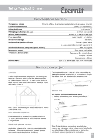 23
Telha Tropical 5 mm
Aplicação
A telha Tropical deve ser empregada em edificações
em que a distância entre o solo e o ponto mais alto
da cobertura seja inferior a 7 m e em que a distância
entre o ponto mais baixo da cobertura (beiral) e o piso
seja menor que 4 m.
Os comprimentos de 2,13 m e 2,44 m necessitam de
apoio intermediário a cada 1,69 m, no máximo. A fixação
das telhas deve ser feita também nesses apoios.
Obs.: Essas recomendações estão descritas na norma
ABNT NBR 7196.
Peso médio em coberturas
Para determinação da estrutura, devem-se adotar
15 kg/m2
, já considerados os recobrimentos laterais
e longitudinais.
Número de apoios e vão livre
O vão livre máximo é de 1,69 m correspondente às
telhas de 1,83 m de comprimento, quando usadas
com recobrimento longitudinal de 14 cm.
Balanço livre
No sentido do comprimento das telhas
O balanço é medido a partir do furo para fixação.
Obs.: Tratando-se de composição arquitetônica,
mesmo que não exista calha, o balanço no beiral pode
ser reduzido para 10 cm, desde que os elementos
estruturais estejam devidamente protegidos.
Composição básica
Condutibilidade térmica
Dilatação térmica
Dilatação por absorção de água
Módulo de elasticidade
Peso específico
Resistência ao fogo
Resistência a agentes químicos
Resistência à flexão (carga de ruptura mínima)
Isolamento sonoro
Tolerâncias dimensionais
Normas ABNT
Cimento e fibras de amianto crisotila (totalmente presas ao cimento)
(20°C) K = 0,31 W/m °C
0,01 mm/m °C
2 mm/m (reversível)
entre E = 15.000 e 20.000 Mpa
(valor médio)  = 1,5 g/cm3
até 300°C
Imune a gases secos
e a vapores úmidos (com pH superior a 6)
4 kN (400 kgf)/m
Bom, inerte a vibrações
Espessura - 0,4 mm + 0,5 mm
Largura ± 10 mm
Comprimento ± 10 mm
NBR 6123 NBR 7581 NBR 7196 NBR 8055
Normas para projeto
Características técnicas
 