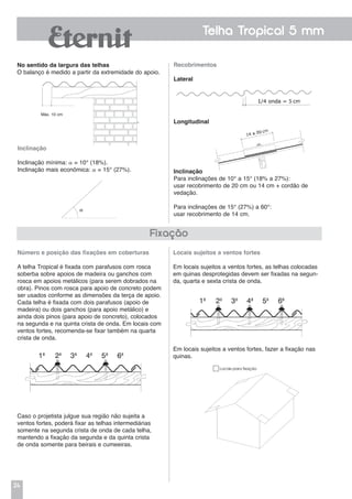 24
Telha Tropical 5 mm
No sentido da largura das telhas
O balanço é medido a partir da extremidade do apoio.
Máx. 10 cm
Inclinação
Inclinação mínima:  = 10° (18%).
Inclinação mais econômica:  = 15° (27%).
Em locais sujeitos a ventos fortes, fazer a fixação nas
quinas.
Número e posição das fixações em coberturas
A telha Tropical é fixada com parafusos com rosca
soberba sobre apoios de madeira ou ganchos com
rosca em apoios metálicos (para serem dobrados na
obra). Pinos com rosca para apoio de concreto podem
ser usados conforme as dimensões da terça de apoio.
Cada telha é fixada com dois parafusos (apoio de
madeira) ou dois ganchos (para apoio metálico) e
ainda dois pinos (para apoio de concreto), colocados
na segunda e na quinta crista de onda. Em locais com
ventos fortes, recomenda-se fixar também na quarta
crista de onda.
Caso o projetista julgue sua região não sujeita a
ventos fortes, poderá fixar as telhas intermediárias
somente na segunda crista de onda de cada telha,
mantendo a fixação da segunda e da quinta crista
de onda somente para beirais e cumeeiras.
Fixação
Recobrimentos
Lateral
Longitudinal
Inclinação
Para inclinações de 10° a 15° (18% a 27%):
usar recobrimento de 20 cm ou 14 cm + cordão de
vedação.
Para inclinações de 15° (27%) a 60°:
usar recobrimento de 14 cm.
Locais sujeitos a ventos fortes
Em locais sujeitos a ventos fortes, as telhas colocadas
em quinas desprotegidas devem ser fixadas na segun-
da, quarta e sexta crista de onda.
Locais para fixação
 