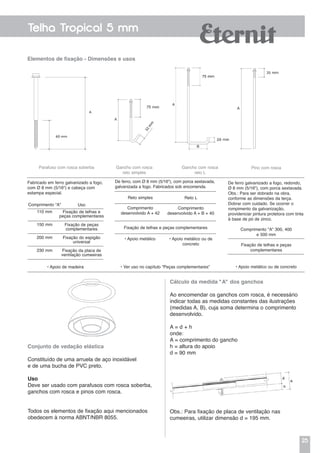 25
Telha Tropical 5 mm
Elementos de fixação - Dimensões e usos
Parafuso com rosca soberba
Fabricado em ferro galvanizado a fogo,
com Ø 8 mm (5/16") e cabeça com
estampa especial.
De ferro, com Ø 8 mm (5/16"), com porca sextavada,
galvanizada a fogo. Fabricados sob encomenda.
Gancho com rosca
reto simples
Gancho com rosca
reto L
Reto simples
Comprimento
desenvolvido A + 42
• Apoio metálico • Apoio metálico ou de
concreto
Reto L
Comprimento
desenvolvido A + B + 40
Fixação de telhas e peças complementares
Pino com rosca
De ferro galvanizado a fogo, redondo,
Ø 8 mm (5/16"), com porca sextavada.
Obs.: Para ser dobrado na obra,
conforme as dimensões da terça.
Dobrar com cuidado. Se ocorrer o
rompimento da galvanização,
providenciar pintura protetora com tinta
à base de pó de zinco.
Comprimento "A" 300, 400
e 500 mm
Fixação de telhas e peças
complementares
• Apoio metálico ou de concreto
Comprimento “A”
110 mm
150 mm
200 mm
230 mm
Uso
Fixação de telhas e
peças complementares
Fixação de peças
complementares
Fixação do espigão
universal
Fixação da placa de
ventilação cumeeiras
• Apoio de madeira • Ver uso no capítulo “Peças complementares”
Conjunto de vedação elástica
Constituído de uma arruela de aço inoxidável
e de uma bucha de PVC preto.
Uso
Deve ser usado com parafusos com rosca soberba,
ganchos com rosca e pinos com rosca.
Todos os elementos de fixação aqui mencionados
obedecem à norma ABNT/NBR 8055.
Cálculo da medida "A" dos ganchos
Ao encomendar os ganchos com rosca, é necessário
indicar todas as medidas constantes das ilustrações
(medidas A, B), cuja soma determina o comprimento
desenvolvido.
A = d + h
onde:
A = comprimento do gancho
h = altura do apoio
d = 90 mm
Obs.: Para fixação de placa de ventilação nas
cumeeiras, utilizar dimensão d = 195 mm.
 