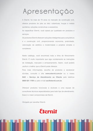 Apresentação
A Eternit, há mais de 70 anos no mercado da construção civil,
oferece produtos do piso ao teto: coberturas, louças e metais
sanitários, soluções construtivas e acessórios.
Ao especificar Eternit, você optará por qualidade em produtos e
serviços.
Os produtos Eternit oferecem soluções inteligentes para a arquitetura
e a construção civil, proporcionando economia, praticidade,
valorização da estética e modernidade a projetos simples e
complexos.
Neste catálogo, você encontrará toda a linha de fibrocimento
Eternit. É muito importante que siga corretamente as instruções
de instalação, manuseio e armazenamento. Assim, você poderá
usufruir o melhor que a Eternit pode oferecer.
Para mais informações, escolha de produtos e esclarecer
dúvidas, consulte o site www.eternit.com.br ou o nosso
SAC – Serviço de Atendimento ao Cliente pelo telefone
0800 021 1709 ou pelo e-mail sac@eternit.com.br.
Oferecer produtos funcionais e duráveis e uma equipe de
consultores técnicos especializados para todo tipo de atendimento.
Esse é o maior compromisso da Eternit.
Obrigado por escolher Eternit.
 