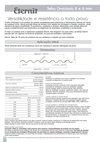 34
Telha Ondulada 6 e 8 mm
Versatilidade e resistência a toda prova.
Muito eficiente tanto em residências como em indústrias e demais edificações de porte.
A telha Ondulada é um produto de grande versatilidade para coberturas e fechamentos laterais em obras
de qualquer porte. Vence grandes áreas de telhado com rapidez de montagem e fixação, exigindo, ainda,
estrutura de apoio simplificada. É econômica, resistente e durável, oferecendo uma variada gama de
peças complementares que preenchem as exigências de arquitetos, projetistas e construtores.
É mais um produto com a tradicional qualidade Eternit. Até chegarem às suas mãos, as telhas Eternit
passam por um rigoroso controle de qualidade, no qual são testadas e aprovadas.
Eternit. Mais de 70 anos em produtos de sua confiança e respeito ao meio ambiente.
Aplicação ideal
Características básicas
Dimensões
Largura útil = 1.050 mm
Largura total = 1.100 mm
62 mm
6
ou
8
m
m
51mm+e
177 mm 153 mm
Os dados deste folheto poderão sofrer modificações sem prévio aviso. Reprodução proibida. Siga as instruções de uso quando utilizar produtos de fibrocimento.
Fixação
Parafusos ou ganchos com rosca e vedação com arruelas
e buchas na segunda e na quinta onda.
Peças complementares
Cumeeiras (normal, universal, shed, articulada rebaixada,
articulada de ventilação), domo de ventilação, espigão
normal, espigão plano (cumeeira plana), peça terminal,
placa de ventilação cumeeira, cantoneira, aresta, rufo, telha de
claraboia, telha de ventilação. Peça para fechamentos laterais:
veneziana plana com abas.
Locais sujeitos a ventos fortes
Recomenda-se atenção especial para assegurar que vãos livres,
balanços e fixações atendam aos requisitos exigidos nessas
condições, conforme as normas ABNT NBR 7196 e NBR 6123.
Locais sujeitos a umidade por condensação
a umidade por condensação é produzida quando o vapor de água
existente no interior do local (sala, cozinha, banheiro, etc.) entra
em contato com superfícies mais frias (vidro, metais, paredes,
telhas, etc.) formando pequenas gotas d’água. Esse fenômeno
normalmente acontece no inverno. Para minimizar os efeitos desse
tipo de fenômeno, é necessário que o ambiente tenha uma boa
ventilação com fácil exaustão do ar.
Espessura 6 mm e 8 mm
Peso médio em cobertura (6 mm) 18 kg/m2
(8 mm) 24 kg/m2
Vão livre máximo (6 mm) 1,69 m
(8 mm) 1,99 m
Balanço longitudinal máximo 40 cm
Balanço lateral máximo 10 cm
Inclinação mínima 5° (9%)
Sobreposição longitudinal mínima 14 cm
Comprimentos (m) Pesos nominais (kg)
6 mm 8 mm
1,22 16,3 21,7
1,53 20,4 27,2
1,83 24,4 32,5
2,13 28,4 37,9
2,44 32,5 43,4
3,05 40,7 54,0
3,66 48,8 65,0
Limpeza das telhas
Faça a limpeza das telhas sempre com água corrente. Pode-se utilizar mangueira ou máquinas de jateamento com baixa
pressão. Para eliminar manchas e facilitar a limpeza, pode-se utilizar água sanitária na proporção de 2%.
Utilize esponja ou pano macio. Nunca use escova de aço para a limpeza.
Observações importantes
Consulte a filial ou revendedor mais próximo para verificar a disponibilidade do produto em sua região.
Os dados constantes neste catálogo não devem ser considerados normas para todas as construções. Em caso de dúvidas
ou em situações de montagem diferenciada não previstas em nossos catálogos, consulte o Departamento Técnico.
A Eternit coloca à disposição, em suas filiais de vendas, o Departamento de Atendimento ao Cliente para mais orientações
sobre seus produtos.
 