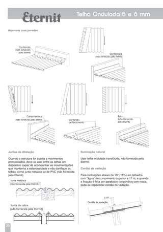 38
Telha Ondulada 6 e 8 mm
Arremate com paredes
Juntas de dilatação
Quando a estrutura for sujeita a movimentos
pronunciados, deve-se usar entre as telhas um
dispositivo capaz de acompanhar as movimentações
que mantenha a estanqueidade e não danifique as
telhas, como junta metálica ou de PVC (não fornecida
pela Eternit).
Iluminação natural
Usar telha ondulada translúcida, não fornecida pela
Eternit.
Cordão de vedação
Para inclinações abaixo de 10° (18%) em telhados
com "água" de comprimento superior a 12 m, e quando
a fixação é feita por parafusos ou ganchos com rosca,
pode-se especificar cordão de vedação.
 