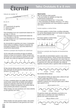40
Telha Ondulada 6 e 8 mm
Cálculo da medida "A"
A = d + h
onde:
A = comprimento do gancho
h = altura do apoio
d = Ver abaixo
Para Ondulada 6 mm com recobrimento lateral de 1/4
de onda, d = 90 mm.
Para Ondulada 6 mm com recobrimento lateral de
1 1/4 de onda, d = 95 mm.
Para Ondulada 8 mm com recobrimento lateral de 1/4
de onda, d = 95 mm.
Ao encomendar os ganchos com rosca, é necessário
indicar todas as medidas e ângulos constantes das
ilustrações (medidas A, B), cuja soma determina o
comprimento desenvolvido.
Números e posição das fixações em fechamentos
laterais
Em cada telha da extremidade superior e dos cantos
dos fechamentos laterais, colocar sempre dois parafusos
com rosca soberba ou dois ganchos com rosca mais um
gancho chato por apoio. Os parafusos com rosca soberba
ou ganchos com rosca são colocados nas cristas da
segunda e da quinta onda e o gancho chato na terceira cava.
Locais sujeitos a ventos fortes
Em locais sujeitos a ventos fortes, as telhas colocadas
em quinas desprotegidas devem ser fixadas na segunda,
quarta e sexta crista de onda.
Em locais sujeitos a ventos fortes,
fazer a fixação nas quinas.
b. O recobrimento lateral é de 1 1/4 de onda.
c. Para inclinações de telhados inferiores a 10° (18%),
usar somente parafuso com rosca soberba ou gancho
com rosca.
Observações
Não usar gancho chato quando:
a. Se usa cordão de vedação ao longo dos
recobrimentos longitudinais.
C) Caso o projetista julgue sua região não sujeita a
ventos fortes, poderá fixar as telhas intermediárias
somente na segunda crista de onda de cada telha,
mantendo a fixação da segunda e da quinta crista de
onda somente para beirais e cumeeiras.
Número e posição das fixações em coberturas
A) Em cada telha de periferia da água do telhado
(beirais ou faixas da cumeeira), colocar sempre dois
parafusos com rosca soberba ou ganchos com rosca
por apoio nas cristas da segunda e da quinta onda.
Nas demais telhas colocar:
- Dois ganchos chatos por apoio (caso a altura em que
vá ficar a telha seja inferior a 6 m).
- Dois ganchos chatos e um parafuso com rosca
soberba ou gancho com rosca por apoio (caso a altura
seja superior a 6 m).
Os ganchos chatos são colocados na primeira e na
quarta cava e o parafuso com rosca soberba ou
gancho com rosca na terceira crista.
B) Nas demais telhas pode-se optar, alternativamente,
pela colocação de dois ganchos chatos por apoio, na
primeira e na quarta cava.
Telhas fixadas com dois parafusos com rosca soberba
ou dois ganchos com rosca.
Telhas fixadas com dois ganchos chatos, dois parafu-
sos com rosca soberba ou dois ganchos com rosca.
DESENHO 02 - APOSTILA ONDULADA
Pag 08 - LOCAIS SUJEITOS A VENTOS FORTES
1ª 2ª 3ª 4ª 5ª 6ª
DESENHO 02 - APOSTILA ONDULADA
Pag 08 - LOCAIS SUJEITOS A VENTOS FORTES
1ª 2ª 3ª 4ª 5ª 6ª
 