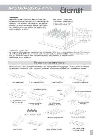 41
Telha Ondulada 6 e 8 mm
Observação
Podem-se usar exclusivamente dois parafusos com
rosca soberba (ou gancho com rosca) mais um gancho
chato para todas as telhas. Não se podem usar exclusi-
vamente dois ganchos chatos ou dois ganchos chatos
e um parafuso com rosca soberba (ou gancho com
rosca) para todas as telhas.
Peças complementares
A telha Ondulada Eternit é complementada por uma abrangente linha de peças para as mais diversas soluções
arquitetônicas, necessárias para a segurança, estética e acabamento de coberturas e fechamentos laterais.
CUMEEIRA NORMAL CUMEEIRA UNIVERSAL CUMEEIRA SHED CUMEEIRA ARTICULADA
RUFO DOMO DE VENTILAÇÃO
Locais sujeitos a ventos fortes:
Nos beirais de edificações industriais ou de armazéns, situados em locais onde a velocidade básica do vento (Vo) for superior
a 75 km/h, a partir de 2,44 m de comprimento a telha deve ser fixada no apoio intermediário simples, transformando-o em
apoio fixo. Nesse caso, deve-se evitar a fixação com gancho chato nas telhas do meio da cobertura.
Consultar NBR 5643 e NBR 6123.
CANTONEIRA
PLACA DE VENTILAÇÃO
TELHA DE VENTILAÇÃO
CUMEEIRA NORMAL
COM LANTERNIM
TELHA DE CLARABOIA
ESPIGÃO UNIVERSAL
DE INÍCIO
CUMEEIRA ARTICULADA
DE VENTILAÇÃO
ESPIGÃO PLANO
(CUMEEIRA PLANA)
ARESTA
ESPIGÃO UNIVERSAL
PEÇA TERMINAL BEIRAL
CUMEEIRA SHED
TERMINAL
 
