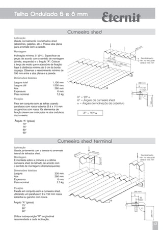 43
Telha Ondulada 6 e 8 mm
Cumeeira shed
Aplicação
Usada normalmente nos telhados shed
(alpendres, galpões, etc.). Possui aba plana
para arremate com a parede.
Montagem
Inclinação mínima: 5° (9%). Especificar as
peças de acordo com o sentido de montagem
(direita, esquerda) e o ângulo "A". Colocar
a terça de modo que o acessório de fixação
fique à distância mínima de 5 cm da borda
da peça. Observar o recobrimento mínimo de
100 mm entre a aba plana e a parede.
Dimensões básicas
Largura total	 1.100 mm
Largura útil	 1.050 mm
Aba	 280 mm
Espessura	 6 mm
Peso nominal	 7,0 kg
Fixação
Fixar em conjunto com as telhas usando
parafusos com rosca soberba Ø 8 x 110 mm
ou ganchos com rosca. Os elementos de
fixação devem ser colocados na aba ondulada
da cumeeira.
Ângulo “A” (graus)
70°
75°
80°
90°
Aplicação
Usada juntamente com a aresta no arremate
lateral de telhados shed.
Montagem
É montada sobre a primeira e a última
cumeeira shed do telhado de acordo com
o sentido de montagem (direita/esquerda).
Dimensões básicas
Largura	 330 mm
Aba	 286 mm
Espessura	 6 mm
Peso nominal	 2,5 kg
Fixação
Fixada em conjunto com a cumeeira shed,
utilizando um parafuso Ø 8 x 150 mm rosca
soberba ou gancho com rosca.
Ângulo “A” (graus)
75°
80°
90°
Cumeeira shed terminal
Recobrimento
mín. na vedação
vertical 100 mm
286 mm
R
50
mm
A°
280mm
a
A°
250 mm
280mm
329 mm
Recobrimento
mín. na vedação
vertical 100 mm
280 mm
Aº = 90º-a
Aº = Ângulo da cumeeira shed
a = Ângulo de inclinação da cobertura
Aº = 90º-a
R
50
mm
A°
280mm
Largura útil = 1.050 mm1.100 mm
215 mm
280 mm
a
A°
Utilizar sobreposição "R" longitudinal
recomendada a cada inclinação.
 