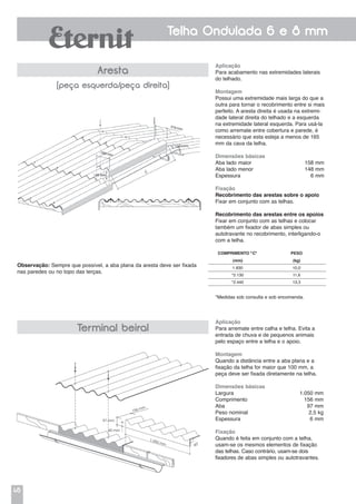 46
Telha Ondulada 6 e 8 mm
Aplicação
Para acabamento nas extremidades laterais
do telhado.
Montagem
Possui uma extremidade mais larga do que a
outra para tornar o recobrimento entre si mais
perfeito. A aresta direita é usada na extremi-
dade lateral direita do telhado e a esquerda
na extremidade lateral esquerda. Para usá-la
como arremate entre cobertura e parede, é
necessário que esta esteja a menos de 165
mm da cava da telha.
Dimensões básicas
Aba lado maior	 158 mm
Aba lado menor	 148 mm
Espessura	 6 mm
Fixação
Recobrimento das arestas sobre o apoio
Fixar em conjunto com as telhas.
Recobrimento das arestas entre os apoios
Fixar em conjunto com as telhas e colocar
também um fixador de abas simples ou
autotravante no recobrimento, interligando-o
com a telha.
*Medidas sob consulta e sob encomenda.
Aplicação
Para arremate entre calha e telha. Evita a
entrada de chuva e de pequenos animais
pelo espaço entre a telha e o apoio.
Montagem
Quando a distância entre a aba plana e a
fixação da telha for maior que 100 mm, a
peça deve ser fixada diretamente na telha.
Dimensões básicas
Largura	 1.050 mm
Comprimento	 156 mm
Aba	 97 mm
Peso nominal	 2,5 kg
Espessura 6 mm
Fixação
Quando é feita em conjunto com a telha,
usam-se os mesmos elementos de fixação
das telhas. Caso contrário, usam-se dois
fixadores de abas simples ou autotravantes.
Aresta
(peça esquerda/peça direita)
Terminal beiral
Observação: Sempre que possível, a aba plana da aresta deve ser fixada
nas paredes ou no topo das terças.
97 mm
40 mm
156 mm
1.050 mm
90°
COMPRIMENTO "C" PESO
(mm) (kg)
1.830 10,0
*2.130 11,6
*2.440 13,3
158 mm
 