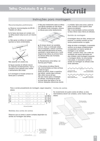 51
Telha Ondulada 6 e 8 mm
Instruções para montagem
Recomendações preliminares
a. Observar recomendações da NR-35 -
Trabalho em altura.
b. As faces das terças em contato com
as telhas devem situar-se em um mesmo
plano.
c. Não apoiar as telhas em arestas
(quinas) ou faces arredondadas.
à umidade. Após esse prazo, pode-se
pintar somente a face superior (face
externa de telhado).
Não é recomendada a pintura somente
na face inferior (face interna do telhado).
Sentido da montagem
A montagem deve ser feita, sempre que
possível, no sentido contrário ao dos
ventos predominantes na região.
Antes de iniciar a montagem, é necessário
verificar se as peças complementares
correspondem ao mesmo sentido de
montagem a ser adotado.
Aresta, cumeeira shed, rufo e telha de
ventilação são peças fabricadas em
dois modelos, para montagem esquerda
e montagem direita. Ao encomendar
mais peças, é necessário verificar o
sentido de montagem do telhado onde
serão aplicadas.
f. Não pisar diretamente sobre as telhas:
usar tábuas apoiadas em três terças.
Em telhados muito inclinados, amarrar
as tábuas para evitar deslizamento.
Para o correto procedimento de montagem, seguir esquema
abaixo.
Não assentar em aresta viva.
d. Águas opostas do telhado devem
ser cobertas simultaneamente. Usar a
cumeeira como gabarito para manter
o alinhamento das ondas.
e. A montagem é iniciada sempre do
beiral para a cumeeira.
g. As terças devem ser paralelas
entre si. Caso a construção esteja
fora do esquadro, colocar a primeira
telha perpendicularmente às terças,
acertando o beiral lateral com o corte
diagonal das telhas da primeira faixa.
As demais telhas são montadas
normalmente.
h. Recobrimento entre telhas: ver
Normas para Projeto.
i. Para pintura de telhas Eternit,
são recomendadas as tintas acrílicas
à base de água.
Antes da pintura, limpe a superfície
das telhas, usando água corrente.
Não utilize escova de aço.
Até seis meses após a instalação
do telhado, recomenda-se pintar
as duas faces das telhas a fim de
diminuir dilatações diferenciais devido
Medidas dos cortes de cantos
Observar que os cantos a serem cortados dependem do
sentido de montagem das telhas.
Mesma medida
do recobrimento
longitudinal
de 14 a 25 cm
5 cm ou 22 cm
Cortes de cantos
No recobrimento de quatro cantos de telhas, os dois
intermediários devem ser cortados, como mostra a figura
abaixo.
4ª Esta recobre
a 1ª, a 2ª e a 3ª
3ª Esta recobre
a 2ª e a 1ª
1ª Esta é a
primeira telha a
ser colocada
2ª Esta só
recobre a 1ª
 