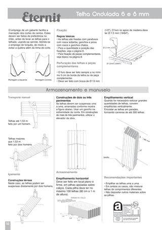 52
Telha Ondulada 6 e 8 mm
1/4
Transporte manual
Telhas até 1,53 m:
feito por um homem.
Telhas maiores
que 1,53 m:
feito por dois homens.
Içamento
Construções térreas
Neste caso, as telhas podem ser
suspensas diretamente por dois homens.
O emprego de um gabarito facilita a
marcação dos cortes de cantos. Estes
devem ser feitos de preferência no
chão, antes de levar as telhas para o
telhado, usando-se serrote. Admite-se
o emprego de torquês, de modo a
evitar a quebra além da linha de corte.
(1/2"). O furo no apoio de madeira deve
ter Ø 7,5 mm (19/64").
Fixação
Regras básicas
• As telhas são fixadas com parafusos
com rosca soberba, ganchos e pinos
com rosca e ganchos chatos.
• Para a quantidade e posição das
fixações, veja a página 8.
• Para fixação de peças complementares,
veja tópico na página 8.
Perfuração das telhas e peças
complementares
• O furo deve ser feito sempre a no míni-
mo 5 cm da borda da telha ou da peça
complementar.
• Deve ser feito com broca de Ø 13 mm
Empilhamento vertical
Quando for necessário estocar grandes
quantidades de telhas, convém
empilhá-Ias verticalmente.
Encostar as telhas em paredes,
formando carreiras de até 300 telhas.
Recomendações importantes
• Empilhar as telhas uma a uma.
• Em ambos os casos, não misturar
telhas de comprimentos diferentes.
• Não depositar outros materiais sobre
as pilhas.
Construções de dois ou três
pavimentos
As telhas devem ser suspensas uma
a uma, amarradas conforme mostra
a figura abaixo. Usar um gancho na
extremidade da corda. Em construções
de mais de três pavimentos, utilizar o
elevador da obra.
Armazenamento
Empilhamento horizontal
Deve ser feito em local plano e
firme, em pilhas apoiadas sobre
calços. Cada pilha deve ter no
máximo 100 telhas (80 cm a 1 m
de altura).
Armazenamento e manuseio
DETALHE DO CALÇO
1/4
2/4
 