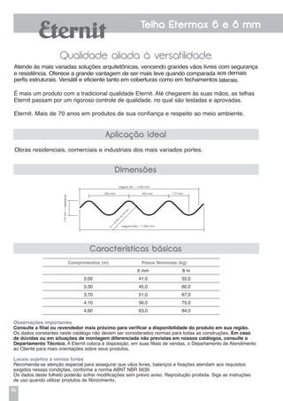 54
Telha Etermax 6 e 8 mm
Qualidade aliada à versatilidade.
Obras residenciais, comerciais e industriais dos mais variados portes.
Atende às mais variadas soluções arquitetônicas, vencendo grandes vãos livres com segurança
e resistência. Oferece a grande vantagem de ser mais leve quando comparada aos demais
perfis estruturais. Versátil e eficiente tanto em coberturas como em fechamentos laterais.
É mais um produto com a tradicional qualidade Eternit. Até chegarem às suas mãos, as telhas
Eternit passam por um rigoroso controle de qualidade, no qual são testadas e aprovadas.
Eternit. Mais de 70 anos em produtos de sua confiança e respeito ao meio ambiente.
Aplicação ideal
Dimensões
Características básicas
Comprimentos (m) Pesos Nominais (kg)
6 mm 8 m
3,00 41,0 55,0
3,30 45,0 60,0
3,70 51,0 67,0
4,10 56,0 75,0
4,60 63,0 84,0
Observações importantes
Consulte a filial ou revendedor mais próximo para verificar a disponibilidade do produto em sua região.
Os dados constantes neste catálogo não devem ser considerados normas para todas as construções. Em caso
de dúvidas ou em situações de montagem diferenciada não previstas em nossos catálogos, consulte o
Departamento Técnico. A Eternit coloca à disposição, em suas filiais de vendas, o Departamento de Atendimento
ao Cliente para mais orientações sobre seus produtos.
Locais sujeitos a ventos fortes
Recomenda-se atenção especial para assegurar que vãos livres, balanços e fixações atendam aos requisitos
exigidos nessas condições, conforme a norma ABNT NBR 5639.
Os dados deste folheto poderão sofrer modificações sem prévio aviso. Reprodução proibida. Siga as instruções
de uso quando utilizar produtos de fibrocimento.
Largura útil = 1.020 mm
342 mm 342 mm 171 mm
Largura total = 1.064 mme
=
6
m
m
ou
8
m
m
119mm+espessura
 