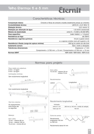 55
Telha Etermax 6 e 8 mm
Características técnicas
Normas para projeto
Composição básica	 Cimento e fibras de amianto crisotila (totalmente presas ao cimento)
Condutibilidade térmica	 (20o
C) K = 0,31 W/m o
C
Dilatação térmica	 0,01 mm/m o
C
Dilatação por absorção de água	 1,8 mm/m (reversível)
Módulo de elasticidade	 entre E = 15.000 e 20.000 MPa
Peso específico	 (valor médio) γ = 1,6 g/cm2
Resistência ao fogo	 até 300o
C
Resistência a agentes químicos	 Imune a gases secos
	 e a vapores úmidos (com pH superior a 6)
Resistência à flexão (carga de ruptura mínima)	 250 kg no centro do vão livre
Isolamento sonoro	 Bom, inerte a vibrações
Tolerâncias dimensionais	 Espessura: ± 1 mm
	 Comprimento < 3.700 mm: ± 10 mm / Comprimento ≥ 3.700 mm: ± 15 mm
Normas ABNT	 NBR 5639 NBR 8055 NBR 6123
Peso médio em cobertura
6 mm = 17 kg/m2
8 mm = 23 kg/m2
Com calha
*6 e 8 mm - máximo 20 cm
mínimo 15 cm
Recobrimentos
Lateral Longitudinal
Inclinações mínimas
Sem recobrimento longitudinal
Vão livre máximo
Os espaçamentos
entre terças são
os seguintes:
Balanço
Sem calha
*6 mm – máximo 80 cm
*8 mm – máximo 100 cm
*6 e 8 mm – mínimo 20 cm
Corte de cantos
Recobrimento
longitudinal 140 mm
ou 200 mm
Recobrimento lateral 44 mm
Com recobrimento longitudinal
Recobrimento longitudinal
Inclinação
entre 5o
e 10o
maior que 10o
R
200 mm ou 140 mm + cordão de vedação
140 mm
 